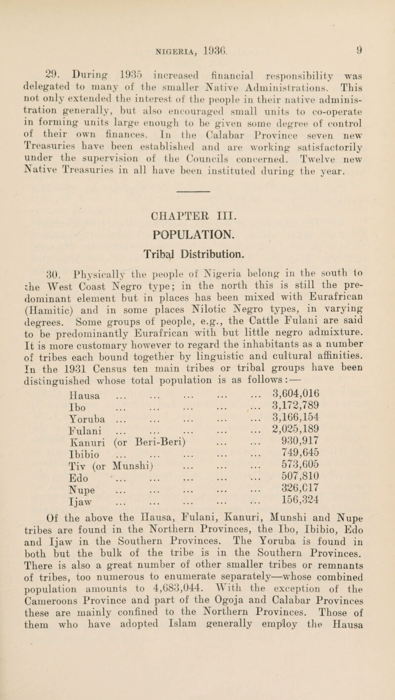 29. During 19 35 increased financial responsibility was delegated to many of the smaller Native Administrations. This not only extended the interest of the people in their native adminis¬ tration generally, but also encouraged small units to co-operate in forming units large enough to be given some degree of control of their own finances. In the Calabar Province seven new Treasuries have been established and are working satisfactorily under the supervision of the Councils concerned. Twelve new Native Treasuries in all have been instituted during the vear. O Is CHAPTEK III. POPULATION. Tribal Distribution. 30. Physically the people of Nigeria belong in the south to the West Coast Negro type; in the north this is still the pre¬ dominant element but in places has been mixed with Eurafrican (Hamitic) and in some places Nilotic Negro types, in varying degrees. Some groups of people, e.g., the Cattle Fulani are said to be predominantly Eurafrican with but little negro admixture. It is more customary however to regard the inhabitants as a number of tribes each bound together by linguistic and cultural affinities. In the 1931 Census ten main tribes or tribal groups have been distinguished whose total population is as follows : — Hausa ••• ••• ••• • • • ... 3,604,016 Ibo • •• ••• ••• ... 3,172,789 Yoruba ••• ••• ••• ... 3,166,154 Eulani • •• ••• ••• ... 2,025,189 Kanuri (or Beri-Beri) 930,917 Ibibio • •• ••• ••• 749,645 Tiv (or Munshi) 573,605 Edo • •• ••• ••• 507,810 Nupe ••• ••• ••• 326,017 I jaw ••• ••• ••• 156,324 Of the above the Ilausa, Eulani, Kanuri, Munshi and Nupe tribes are found in the Northern Provinces, the Ibo, Ibibio, Edo and I jaw in the Southern Provinces. The Yoruba is found in both but the bulk of the tribe is in the Southern Provinces. There is also a great number of other smaller tribes or remnants of tribes, too numerous to enumerate separately—whose combined population amounts to 4,683,044. With the exception of the Cameroons Province and part of the Ogoja and Calabar Provinces these are mainly confined to the Northern Provinces. Those of them who have adopted Islam generally employ the Hausa