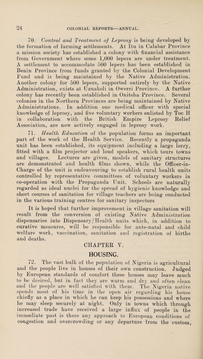 70. Control and Treatment of Leprosy is being developed by the formation of farming settlements. At Itu in Calabar Province a mission society has established a colony with financial assistance from Government where some 1,000 lepers are under treatment. A settlement to accommodate 500 lepers has been established in Benin Province from funds granted by the Colonial Development Fund and is being maintained by the Native Administration. Another colony for 500 lepers, supported entirely by the Native Administration, exists at Uzuakoli in Owerri Province. A further colony has recently been established in Onitsha Province. Several colonies in the Northern Provinces are being maintained by Native Administrations. In addition one medical officer with special knowledge of leprosy, and five voluntary workers enlisted by Toe H in collaboration with the British Empire Leprosy Belief Association, are now actively engaged in leprosy work. 71. Health Education of the population forms an important part of the work of the Health Service. Recently a propaganda unit has been established, its equipment including a large lorry, fitted with a film projector and loud speakers, which tours towns and villages. Lectures are given, models of sanitary structures are demonstrated and health films shown, while the Qfficer-in- Charge of the unit is endeavouring to establish rural health units controlled by representative committees of voluntary workers in co-operation with the Propaganda Unit. Schools are naturally regarded as ideal nuclei for the spread of hygienic knowledge and short courses of sanitation for village teachers are being conducted in the various training centres for sanitary inspectors It is hoped that further improvement in village sanitation will result from the conversion of existing Native Administration dispensaries into Dispensary/Health units which, in addition to curative measures, will be responsible for ante-natal and child welfare work, vaccination, sanitation and registration of births and deaths. CHAPTER V. HOUSING. 72. The vast bulk of the population of Nigeria is agricultural and the people live in houses of their own construction. Judged by European standards of comfort these houses may leave much to be desired, but in fact they are warm and dry and often clean and the people are well satisfied with them. The Nigeria native spends most of his time in the open air regarding his house chiefly as a place in which he can keep his possessions and where he may sleep securely at night. Only in towns which through increased trade have received a large influx of people in the immediate past is there any approach to European conditions of congestion and overcrowding or any departure from the custom,