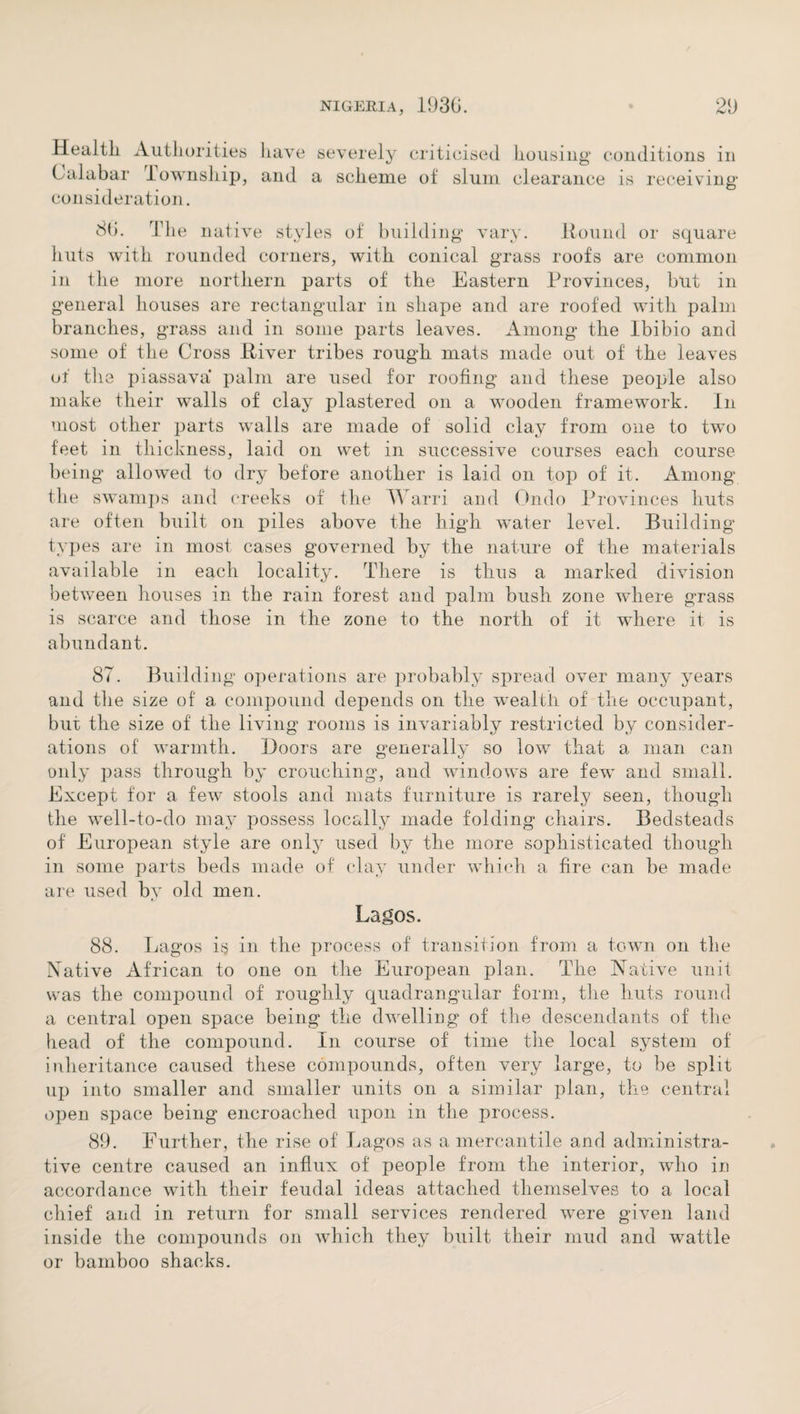 Health Authorities Calabar Township, consideration. have severely criticised housing conditions in and a scheme of slum clearance is receiving 8(1. Idle native styles of building vary. Hound or square huts with rounded corners, with conical grass roofs are common in the more northern parts of the Eastern Provinces, but in general houses are rectangular in shape and are roofed with palm branches, grass and in some parts leaves. Among the Ibibio and some of the Cross River tribes rough mats made out of the leaves of the piassava palm are used for roofing and these people also make their walls of clay plastered on a wooden framework. In most other parts walls are made of solid clay from one to two feet in thickness, laid on wet in successive courses each course being allowed to dry before another is laid on top of it. Among the swamps and creeks of the Warri and Undo Provinces huts are often built on piles above the high water level. Building- types are in most cases governed by the nature of the materials available in each locality. There is thus a marked division between houses in the rain forest and palm bush zone where grass is scarce and those in the zone to the north of it where it is abundant. 87. Building operations are probably spread over many years and the size of a compound depends on the wealth of the occupant, bur the size of the living rooms is invariably restricted by consider¬ ations of warmth. Doors are generally so low that a man can only pass through by crouching, and windows are few and small. Except for a few stools and mats furniture is rarely seen, though the well-to-do may possess locally made folding chairs. Bedsteads of European style are only used by the more sophisticated though in some parts beds made of clay under which a fire can be made are used by old men. Lagos. 88. Lagos i§ in the process of transition from a town on the Native African to one on the European plan. The Native unit was the compound of roughly quadrangular form, the huts round a central open space being the dwelling of the descendants of the head of the compound. In course of time the local system of inheritance caused these compounds, often very large, to be split up into smaller and smaller units on a similar plan, the central open space being encroached upon in the process. 89. Further, the rise of Lagos as a mercantile and administra¬ tive centre caused an influx of people from the interior, who in accordance with their feudal ideas attached themselves to a local chief and in return for small services rendered were given land inside the compounds on which they built their mud and wattle or bamboo shacks.