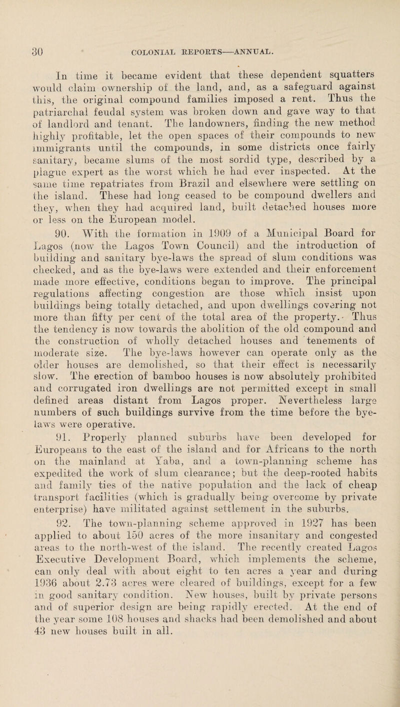 In time it became evident that these dependent squatters would claim ownership of the land, and, as a safeguard against this, the original compound families imposed a rent. Thus the patriarchal feudal system was broken down and gave way to that of landlord and tenant. The landowners, finding the new method highly profitable, let the open spaces of their compounds to new immigrants until the compounds, in some districts once fairly sanitary, became slums of the most sordid type, described by a plague expert as the worst which be had ever inspected. Ad the same time repatriates from Brazil and elsewdiere were settling on the island. These had long ceased to be compound dwellers and they, when they had acquired land, built detached houses more or less on the European model. 90. With the formation in 1909 of a Municipal Board for Lagos (now the Lagos Town Council) and the introduction of building and sanitary bye-laws the spread of slum conditions was checked, and as the bye-laws were extended and their enforcement made more effective, conditions began to improve. The principal regulations affecting congestion are those which insist upon buildings being totally detached, and upon dwellings covering not more than fifty per cent of the total area of the property.- Thus the tendency is now towards the abolition of the old compound and the construction of wholly detached houses and tenements of moderate size. The bye-laws hownver can operate only as the older houses are demolished, so that their effect is necessarily slow. The erection of bamboo houses is now absolutely prohibited and corrugated iron dwellings are not permitted except in small defined areas distant from Lagos proper. Nevertheless large numbers of such buildings survive from the time before the bye¬ laws were operative. 91. Properly planned suburbs have been developed for Europeans to the east of the island and for Africans to the north on the mainland at Yaba, and a town-planning scheme has expedited the work of slum clearance; but the deep-rooted habits and family ties of the native population and the lack of cheap transport facilities (which is gradually being overcome by private enterprise) have militated against settlement in the suburbs. 92. The town-planning scheme approved in 1927 has been applied to about 150 acres of the more insanitary and congested areas to the north-west of the island. The recent!v created Lagos Executive Development Board, which implements the scheme, can only deal with about eight to ten acres a year and during 1936 about 2.73 acres were cleared of buildings, except for a few in good sanitary condition. 'New houses, built by private persons and of superior design are being rapidly erected. At the end of the year some 108 houses and shacks had been demolished and about 43 new houses built in all.