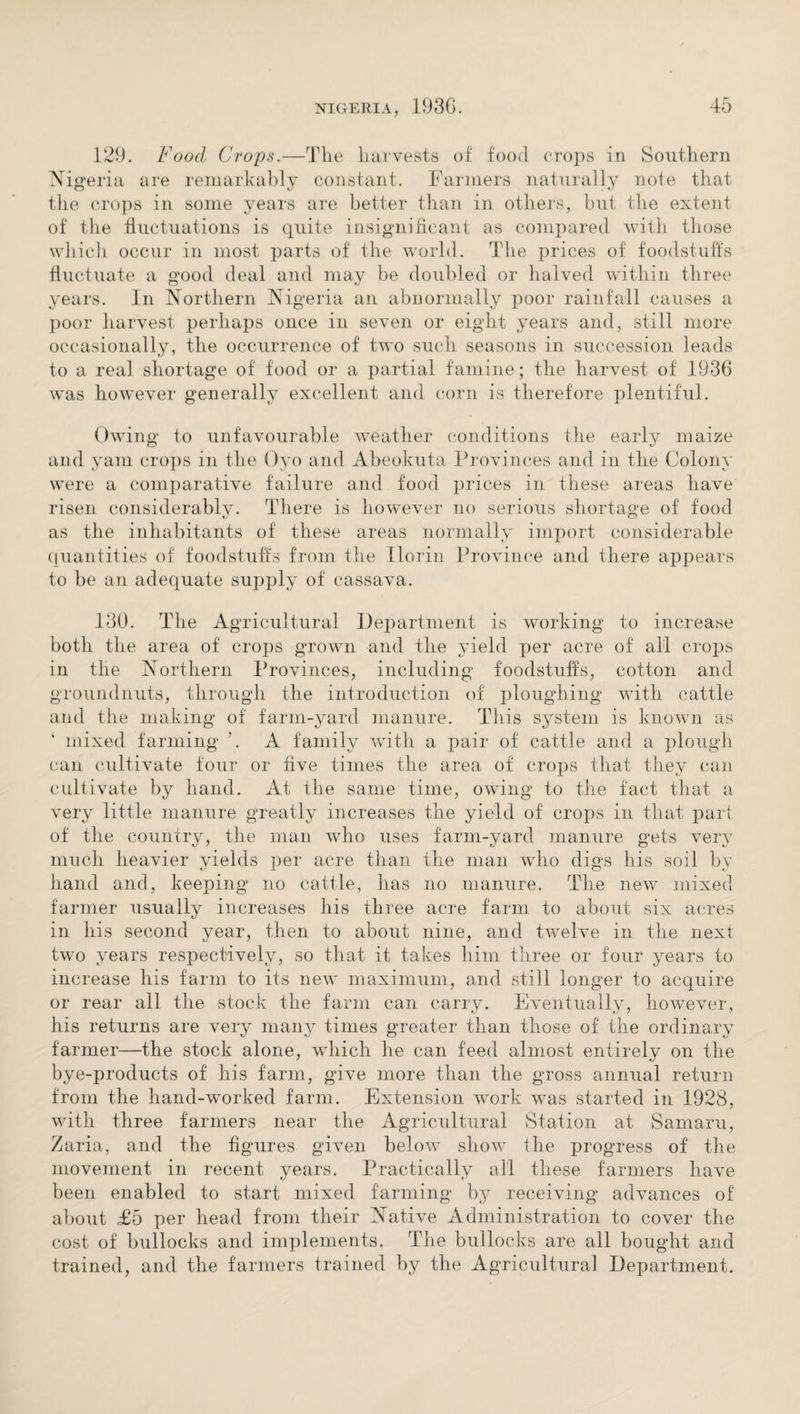 129. Food Crops.—Tlie harvests of food crops in Southern Nigeria are remarkably constant. Farmers naturally note that the crops in some years are better than in others, but the extent of the fluctuations is quite insignificant as compared with those which occur in most parts of the world. The prices of foodstuffs fluctuate a good deal and may be doubled or halved within three years. In Northern Nigeria an abnormally poor rainfall causes a poor harvest perhaps once in seven or eight years and, still more occasionally, the occurrence of two such seasons in succession leads to a real shortage of food or a partial famine; the harvest of 1936 was however generally excellent and corn is therefore plentiful. Owing to unfavourable weather conditions the early maize and yam crops in the Oyo and Abeokuta Provinces and in the Colony were a comparative failure and food prices in these areas have risen considerably. There is however no serious shortage of food as the inhabitants of these areas normally import considerable quantities of foodstuffs from the Ilorin Province and there appears to be an adequate supply of cassava. 130. The Agricultural Department is working to increase both the area of crops grown and the yield per acre of all crops in the Northern Provinces, including foodstuffs, cotton and groundnuts, through the introduction of ploughing with cattle and the making of farm-yard manure. This system is known as ‘ mixed farming ’. A family with a pair of cattle and a plough can cultivate four or five times the area of crops that they can cultivate by hand. At the same time, owing to the fact that a very little manure greatly increases the yield of crops in that part of the country, the man who uses farm-yard manure gets very much heavier yields per acre than the man who digs his soil by hand and, keeping no cattle, has no manure. The new mixed farmer usually increases his three acre farm to about six acres in his second year, then to about nine, and twelve in the next two years respectively, so that it takes him three or four years to increase his farm to its new maximum, and still longer to acquire or rear all the stock the farm can carry. Eventually, however, his returns are very many times greater than those of the ordinary farmer—the stock alone, which he can feed almost entirely on the bye-products of his farm, give more than the gross annual return from the hand-worked farm. Extension work was started in 1928, with three farmers near the Agricultural Station at Samaru, Zaria, and the figures given below show the progress of the movement in recent years. Practically all these farmers have been enabled to start mixed farming by receiving advances of about £d per head from their Native Administration to cover the cost of bullocks and implements. The bullocks are all bought and trained, and the farmers trained by the Agricultural Department.