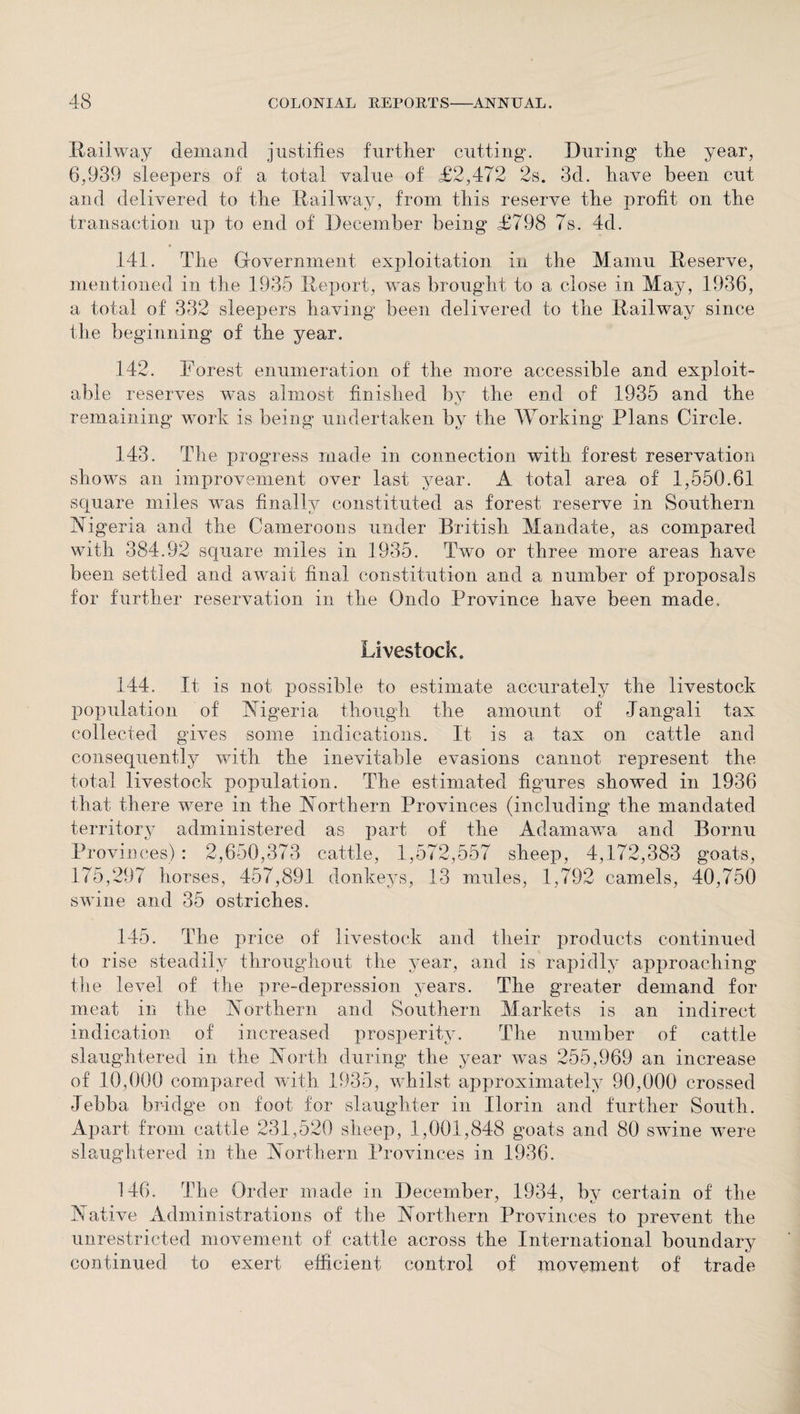 Railway demand justifies further cutting. During the year, 6,939 sleepers of a total value of £2,472 2s. 3d. have been cut and delivered to the Railway, from this reserve the profit on the transaction up to end of December being £798 7s. 4d. * 141. The Government exploitation in the Mamu Reserve, mentioned in the 1935 Report, was brought to a close in May, 1936, a total of 332 sleepers having been delivered to the Railway since the beginning of the year. 142. Forest enumeration of the more accessible and exploit¬ able reserves was almost finished by the end of 1935 and the remaining work is being undertaken by the Working Plans Circle. 143. The progress made in connection with forest reservation shows an improvement over last year. A total area of 1,550.61 square miles was finally constituted as forest reserve in Southern Nigeria and the Cameroons under British Mandate, as compared with 384.92 square miles in 1935. Two or three more areas have been settled and await final constitution and a number of proposals for further reservation in the Qndo Province have been made. Livestock. 144. It is not possible to estimate accurately the livestock population of Nigeria though the amount of Jangali tax collected gives some indications. It is a tax on cattle and consequently with the inevitable evasions cannot represent the total livestock population. The estimated figures showed in 1936 that there were in the Northern Provinces (including the mandated territory administered as part of the Adamawa and Bornu Provinces) : 2,650,373 cattle, 1,572,557 sheep, 4,172,383 goats, 175,297 horses, 457,891 donkeys, 13 mules, 1,792 camels, 40,750 swine and 35 ostriches. 145. The price of livestock and their products continued to rise steadily throughout the year, and is rapidly approaching the level of the pre-depression years. The greater demand for meat in the Northern and Southern Markets is an indirect indication of increased prosperity. The number of cattle slaughtered in the North during the year was 255,969 an increase of 10,000 compared with 1935, whilst approximately 90,000 crossed Jebba bridge on foot for slaughter in Ilorin and further South. Apart from cattle 231,520 sheep, 1,001,848 goats and 80 swine were slaughtered in the Northern Provinces in 1936. 146. The Order made in December, 1934, by certain of the Native Administrations of the Northern Provinces to prevent the unrestricted movement of cattle across the International boundary continued to exert efficient control of movement of trade