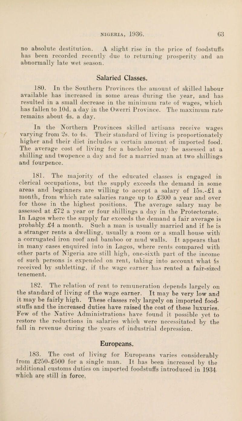 no absolute destitution. A slight rise in the price of foodstuffs has been recorded recently due to returning prosperity and an abnormally late wet season. Salaried Classes. 180. In the Southern Provinces the amount of skilled labour available has increased in some areas during the year, and has resulted in a small decrease in the minimum rate of wages, which has fallen to lOd. a day in the Owerri Province. The maximum rate remains about 4s. a day. In the Northern Provinces skilled artisans receive wages varying from 2s. to 4s. Their standard of living is proportionately higher and their diet includes a certain amount of imported food. The average cost of living for a bachelor may be assessed at a shilling and twopence a day and for a married man at two shillings and fourpence. 181. The majority of the educated classes is engaged in clerical occupations, but the supply exceeds the demand in some areas and beginners are whiling to accept a salary of 15s.-<£1 a month, from which rate salaries range up to £300 a year and over for those in the highest positions. The average salary may be assessed at £72 a year or four shillings a day in the Protectorate. In Lagos where the supply far exceeds the demand a fair average is probably £4 a month. Such a man is usually married and if he is a stranger rents a dwelling, usually a room or a small house with a corrugated iron roof and bamboo or mud walls. It appears that in many cases enquired into in Lagos, where rents compared with other parts of Nigeria are still high, one-sixth part of the income of such persons is expended on rent, taking into account what is received by subletting, if the wage earner has rented a fair-sized tenement. 182. The relation of rent to remuneration depends largely on the standard of living of the wage earner. It may be very low and it may be fairly high. These classes rely largely on imported food¬ stuffs and the increased duties have raised the cost of these luxuries. Few of the Native Administrations have found it possible yet to restore the reductions in salaries wdiich were necessitated by the fall in revenue during the years of industrial depression. Europeans. 183. The cost of living for Europeans varies considerably from £250-£500 for a single man. It has been increased by the additional customs duties on imported foodstuffs introduced in 1934. which are still in force.