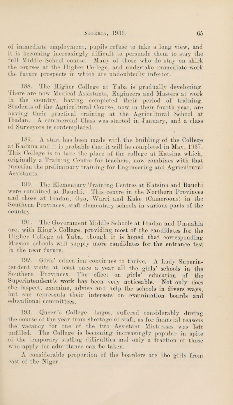 of immediate employment, pupils refuse to take a long view, and it is becoming increasingly difficult to persuade them to stay the full Middle School course. Many of those who do stay on shirk the courses at the Higher College, and undertake immediate work the future prospects in which are undoubtedly inferior. 188. The Higher College at Yaba is gradually developing. There are now Medical Assistants, Engineers and Masters at work in the country, having completed their period of training. Students of the Agricultural Course, now in their fourth year, are having their practical training at the Agricultural School at Ibadan. A commercial Class was started in January, and a class of Surveyors is contemplated. 189. A start has been made with the building of the College at Kaduna and it is probable that it will be completed in May, 1937. Ibis College is to take the place of the college at Katsina which, originally a Training Centre for teachers, now combines with that function the preliminary training for Engineering and Agricultural Assistants. 190. The Elementary ' Training Centres at Katsina and Bauchi Ks CD were combined at Bauchi. This centre in the Northern Provinces and those at Ibadan, Qyo, Warri and Kake (Cameroons) in the Southern Provinces, staff elementary schools in various parts of the country. 191. The Government Middle Schools at Ibadan and Umuahia are, with King’s College, providing most of the candidates for the Higher College at Yaba, though it is hoped that corresponding M ission schools will supply more candidates for the entrance test in the near future. 192. Girls education continues to thrive. A Lady Superin¬ tendent visits at least once a year all the girls’ schools in the Southern Provinces. The effect on girls’ education of the Superintendent’s work has been very noticeable. Not only does she inspect, examine, advise and help the schools in divers wavs, but she represents their interests on examination boards and educational committees. 193. Queen’s College, Lagos, suffered considerably during the course of the year from shortage of staff, as for financial reasons the vacancy for one of the two Assistant Mistresses was left unfilled. The College is becoming increasingly popular in spite of the temporary staffing difficulties and only a fraction of those who apply for admittance can be taken. A considerable proportion of the boarders are Ibo girls from east of the Niger.