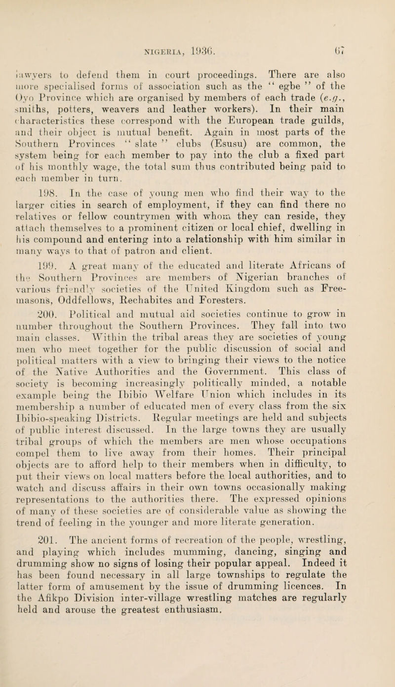lawyers to defend them in court proceedings. There are also more specialised forms of association such as the “ egbe ” of the Oyo Province which are organised by members of each trade (e.g smiths, potters, weavers and leather workers). In their main characteristics these correspond with the European trade guilds, and their object is mutual benefit. Again in most parts of the Southern Provinces “ slate ” clubs (Esusu) are common, the system being for each member to pay into the club a fixed part of his monthly wage, the total sum thus contributed being paid to each member in turn. 198. In the case of young men who find their way to the larger cities in search of employment, if they can find there no relatives or fellow countrymen with whom, they can reside, they attach themselves to a prominent citizen or local chief, dwelling in his compound and entering into a relationship with him similar in many ways to that of patron and client. 199. A great many of the educated and literate Africans of O i/ the Southern Provinces are members of Nigerian branches of various friendly societies of the United Kingdom such as Free¬ masons, Oddfellows, Rechabites and Foresters. 200. Political and mutual aid societies continue to grow in number throughout the Southern Provinces. They fall into two main classes. Within the tribal areas they are societies of young men who meet together for the public discussion of social and political matters with a view to bringing their views to the notice of the Native Authorities and the Government. This class of society is becoming increasingly politically minded, a notable example being the Ibibio Welfare Union which includes in its membership a number of educated men of every class from the six Ibibio-speaking Districts. Regular meetings are held and subjects of public interest discussed. In the large towns they are usually tribal groups of which the members are men whose occupations compel them to live awTay from their homes. Their principal objects are to afford help to their members when in difficulty, to put their views on local matters before the local authorities, and to watch and discuss affairs in their own towns occasionally making representations to the authorities there. The expressed opinions of many of these societies are of considerable value as showing the trend of feeling in the younger and more literate generation. 201. The ancient forms of recreation of the people, wrestling, and playing which includes mumming, dancing, singing and drumming show no signs of losing their popular appeal. Indeed it has been found necessary in all large townships to regulate the latter form of amusement by the issue of drumming licences. In the Afikpo Division inter-village wrestling matches are regularly held and arouse the greatest enthusiasm.