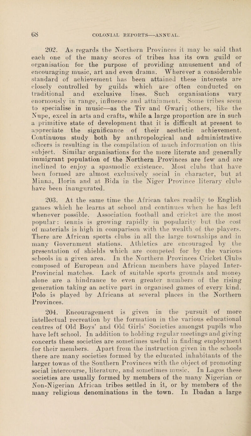 202. As regards tlie Northern Provinces it may he said that each one of the many scores of tribes has its own guild or organisation for the purpose of providing amusement and of encouraging music, art and even drama. Wherever a considerable standard of achievement has been attained these interests are closely controlled by guilds which are often conducted on traditional and exclusive lines. Such organisations vary enormously in range, influence and attainment. Some tribes seem to specialise in music—as the Tiv and Gwari; others, like the JNupe, excel in arts and crafts, while a large proportion are in such a primitive state of development that it is difficult at present to appreciate the significance of their aesthetic achievement. Continuous study both by anthropological and administrative officers is resulting in the compilation of much information on this subject. Similar organisations for the more literate and generally immigrant population of the Northern Provinces are few and are inclined to enjoy a spasmodic existence. Most clubs that have been formed are almost exclusively social in character, but at Minna, florin and at Bida in the Niger Province literary clubs have been inaugurated. 203. At the same time the African takes readily to English games which he learns at school and continues when he has left whenever possible. Association football and cricket are the most popular: tennis is growing rapidly in popularity but the cost of materials is high in comparison with the wealth of the players. Th .ere are African sports clubs in all the large townships and in many Government stations. Athletics are encouraged by the presentation of shields which are competed for by the various schools in a given area. In the Northern Provinces Cricket Clubs composed of European and African members have played Inter- Provincial matches. Lack of suitable sports grounds and money alone are a hindrance to even greater numbers of the rising generation taking an active part in organised games of every kind. Polo is played bjr Africans at several places in the Northern Provinces. 204. Encouragement is given in the pursuit of more intellectual recreation by the formation in the various educational centres of Old Boys’ and Old Girls’ Societies amongst pupils who have left school. In addition to holding regular meetings and giving concerts these societies are sometimes useful in finding employment for their members. Apart from the instruction given in the schools there are many societies formed by the educated inhabitants of the larger towns of the Southern Provinces with the object of promoting social intercourse, literature, and sometimes music. In Lagos these societies are usually formed by members of the many Nigerian or Non-Nigerian African tribes settled in it, or by members of the many religious denominations in the town. In Ibadan a large
