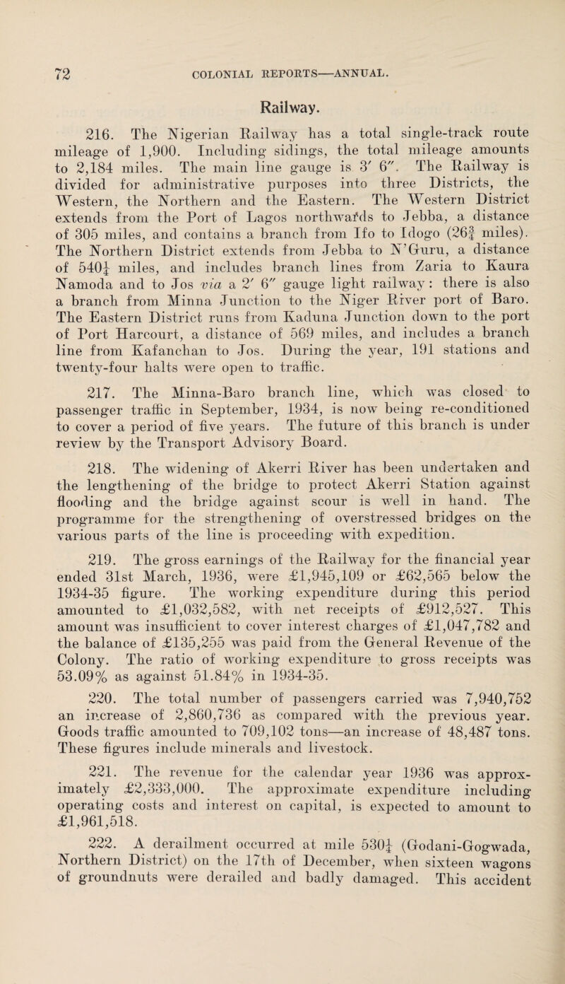 Railway. 216. The Nigerian Railway has a total single-track route mileage of 1,900. Including sidings, the total mileage amounts to 2,184 miles. The main line gauge is 3' 6. The Railway is divided for administrative purposes into three Districts, the Western, the Northern and the Eastern. The Western District extends from the Port of Lagos northwards to Jebba, a distance of 305 miles, and contains a branch from Ifo to Idogo (26J miles). The Northern District extends from Jebba to N’Guru, a distance of 540J miles, and includes branch lines from Zaria to Kaura Namoda and to Jos via a 2' 6 gauge light railway : there is also a branch from Minna Junction to the Niger River port of Baro. The Eastern District runs from Kaduna Junction down to the port of Port Harcourt, a distance of 569 miles, and includes a branch line from Ivafanchan to Jos. During the year, 191 stations and twenty-four halts were open to traffic. 217. The Minna-Baro branch line, which was closed to passenger traffic in September, 1934, is now being re-conditioned to cover a period of five years. The future of this branch is under review by the Transport Advisory Board. 218. The widening of Akerri River has been undertaken and the lengthening of the bridge to protect Akerri Station against flooding and the bridge against scour is v/ell in hand. The programme for the strengthening of overstressed bridges on the various parts of the line is proceeding* with expedition. 219. The gross earnings of the Railway for the financial year ended 31st March, 1936, were £1,945,109 or £62,565 below the 1934-35 figure. The working expenditure during this period amounted to £1,032,582, with net receipts of £912,527. This amount was insufficient to cover interest charges of £1,047,782 and the balance of £135,255 was paid from the General Revenue of the Colony. The ratio of working expenditure to gross receipts was 53.09% as against 51.84% in 1934-35. 220. The total number of passengers carried was 7,940,752 an increase of 2,860,736 as compared wTith the previous year. Goods traffic amounted to 709,102 tons—an increase of 48,487 tons. These figures include minerals and livestock. 221. The revenue for the calendar year 1936 was approx¬ imately £2,333,000. The approximate expenditure including operating costs and interest on capital, is expected to amount to £1,961,518. 222. A derailment occurred at mile 530J (Godani-Gogwada, Northern District) on the 17th of December, when sixteen wagons of groundnuts were derailed and badly damaged. This accident