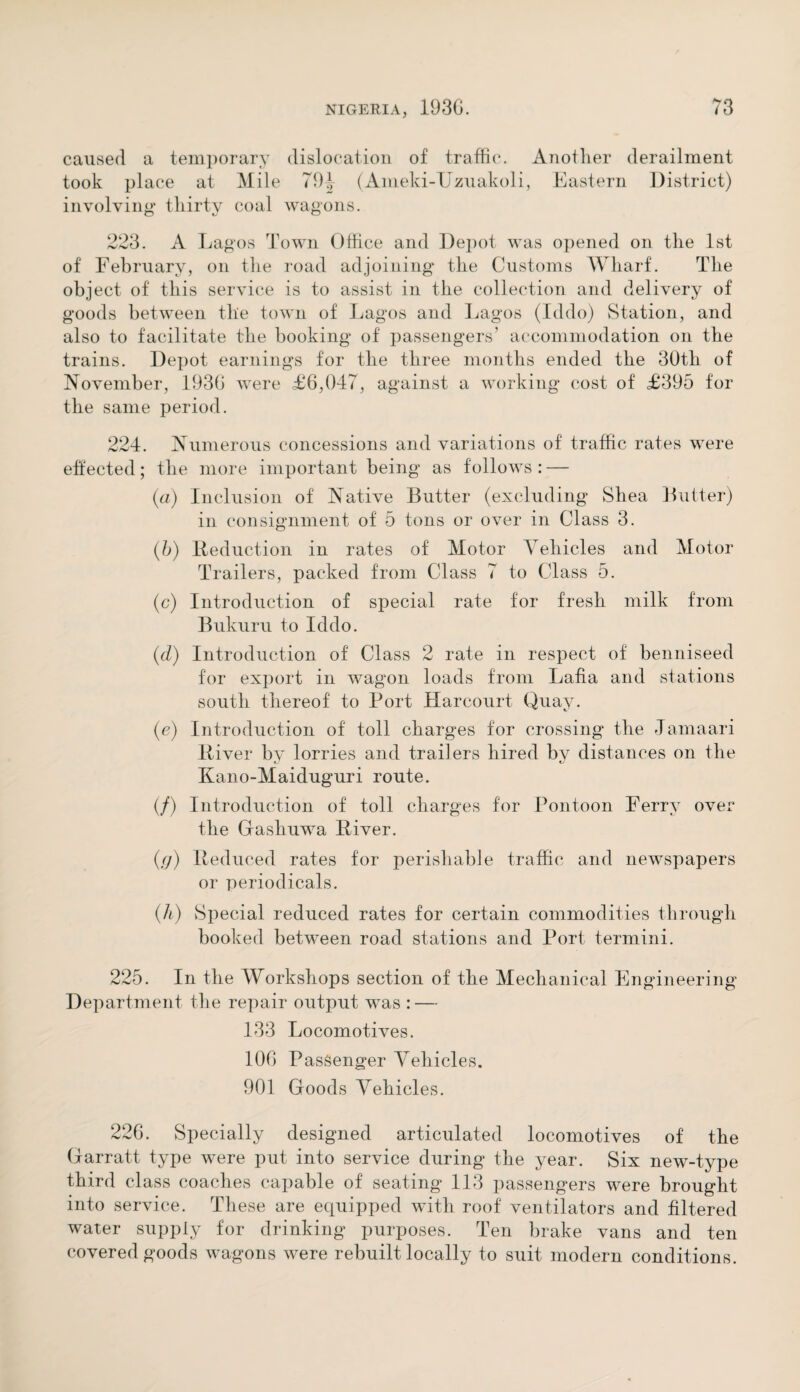 caused a temporary dislocation of traffic. Another derailment took place at Mile 794 (Ameki-Uzuakoli, Eastern District) involving thirty coal wagons. 223. A Lagos Town Office and Depot was opened on the 1st of February, on the road adjoining the Customs Wharf. The object of this service is to assist in the collection and delivery of goods between the town of Lagos and Lagos (Iddo) Station, and also to facilitate the booking of passengers’ accommodation on the trains. Depot earnings for the three months ended the 30th of November, 1930 were £6,047, against a working cost of £395 for the same period. 224. Numerous concessions and variations of traffic rates were effected; the more important being as follows : — (a) Inclusion of Native Butter (excluding Shea Butter) in consignment of 5 tons or over in Class 3. (b) Reduction in rates of Motor Vehicles and Motor Trailers, packed from Class 7 to Class 5. (c) Introduction of special rate for fresh milk from Bukuru to Iddo. (d) Introduction of Class 2 rate in respect of benniseed for export in wagon loads from Lafia and stations south thereof to Port Harcourt Quay. (e) Introduction of toll charges for crossing the Jamaari River by lorries and trailers hired by distances on the Kano-Maiduguri route. (/) Introduction of toll charges for Pontoon Ferry over the Gashuwa River. (g) Reduced rates for perishable traffic and newspapers or periodicals. (h) vSpecial reduced rates for certain commodities through booked between road stations and Port termini. 225. In the Workshops section of the Mechanical Engineering Department the repair output was : — 133 Locomotives. 10G Passenger Vehicles. 901 Goods Vehicles. 226. Specially designed articulated locomotives of the Garratt type were put into service during the year. Six new-type third class coaches capable of seating 113 passengers were brought into service. These are equipped with roof ventilators and filtered water supply for drinking purposes. Ten brake vans and ten covered goods wagons were rebuilt locally to suit modern conditions.
