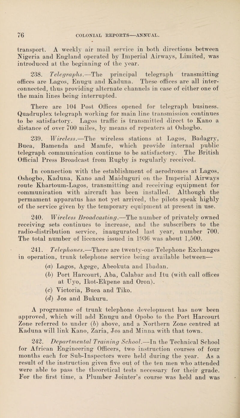 transport. A weekly air mail service in both directions between Nigeria and England operated by Imperial Airways, Limited, was introduced at the beginning of tbe year. 238. Telegraphs.—Tbe principal telegraph transmitting offices are Lagos, Enugu and Kaduna. These offices are all inter¬ connected, thus providing alternate channels in case of either one of the main lines being interrupted. There are 104 Post Offices opened for telegraph business. Quadruplex telegraph working for main line transmission continues to be satisfactory. Lagos traffic is transmitted direct to Kano a distance of over 700 miles, by means of repeaters at Osliogbo. 239. Wireless.—The wireless stations at Lagos, Badagry, Buea, Bamenda and Mamfe, which provide internal public telegraph communication continue to be satisfactory. The British Official Press Broadcast from Rugby is regularly received. In connection with the establishment of aerodromes at Lagos, Oshogbo, Kaduna, Kano and Maiduguri on the Imperial Airways route Khartoum-Lagos, transmitting and receiving equipment for communication with aircraft has been installed. Although the permament apparatus has not yet arrived, the pilots speak highly of the service given by the temporary equipment at present in use. 240. Wireless Broadcasting.—The number of privately owned receiving sets continues to increase, and the subscribers to the radio-distribution service, inaugurated last year, number 700. The total number of licences issued in 1936 was about 1,500. 241. Telephones.—There are twenty-one Telephone Exchanges in operation, trunk telephone service being available between— (a) Lagos, Agege, Abeokuta and Ibadan. (b) Port Ilarcourt, Aba, Calabar and Itu (with call offices at ITyo, Ikot-Ekpene and Oron). (c) Victoria, Buea and Tiko. (d) Jos and Bukuru. A programme of trunk telephone development has now been approved, which will add Enugu and Opobo to the Port Ilarcourt Zone referred to under (b) above, and a Northern Zone centred at Kaduna will link Kano, Zaria, Jos and Minna with that town. 242. Departmental Training School.—In the Technical School for African Engineering Officers, two instruction courses of four months each for Sub-Inspectors were held during the year. As a result of the instruction given five out of the ten men who attended were able to pass the theoretical tests necessary for their grade. For the first time, a Plumber Jointer’s course was held and was