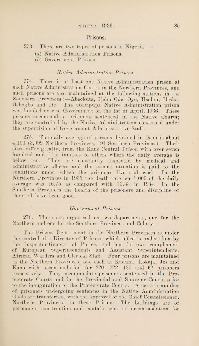 Prisons. 273. There are two types of prisons in Nigeria: — (a) Native Administration Prisons. (b) Government Prisons. Native Administration Prisons. 2(4. There is at least one Native Administration prison at each Native Administration Centre in the Northern Provinces, and such prisons are also maintained at the following stations in the Southern Provinces:—Abeokuta, Ijebu Ode, Oyo, Ibadan, Ileslia, Oshogbo and Ife. The Okitipupa Native Administration prison was handed over to Government on the 1st of April, 1936. These prisons accommodate prisoners sentenced in the Native Courts; they are controlled by the Native Administration concerned under the supervision of Government Administrative Staff. 275. The daily average of persons detained in them is about 4,190 (3,999 Northern Provinces, 191 Southern Provinces). Their sizes differ greatly, from the Kano Central Prison with over seven hundred and fifty inmates to others where the daily average is below ten. They are constantly inspected by medical and administrative officers and the utmost attention is paid to the conditions under which the prisoners live and work. In the Northern Provinces in 1935 the death rate per 1,000 of the daily average was 16.75 as compared with 16.33 in 1934. In the Southern Provinces the health of the prisoners and discipline of the staff have been good. Government Prisons. 276. These are organised as two departments, one for the Northern and one for the Southern Provinces and Colony. The Prisons Department in the Northern Provinces is under the control of a Director of Prisons, which office is undertaken by the Inspector-General of Police, and has its own complement of European Superintendents and Assistant Superintendents, African Warders and Clerical Staff, hour prisons are maintained in the Northern Provinces, one each at Kaduna, Lokoja, Jos and Kano with accommodation for 320, 222, 120 and 62 prisoners respectively. They accommodate prisoners sentenced in the Pro¬ tectorate Courts and in the Provincial and Supreme Courts prior to the inauguration of the Protectorate Courts. A certain number of prisoners undergoing sentences in the Native Administration Gaols are transferred, with the approval of the Chief Commissioner, Northern Provinces, to these Prisons. The buildings are of permanent construction and contain separate accommodation for