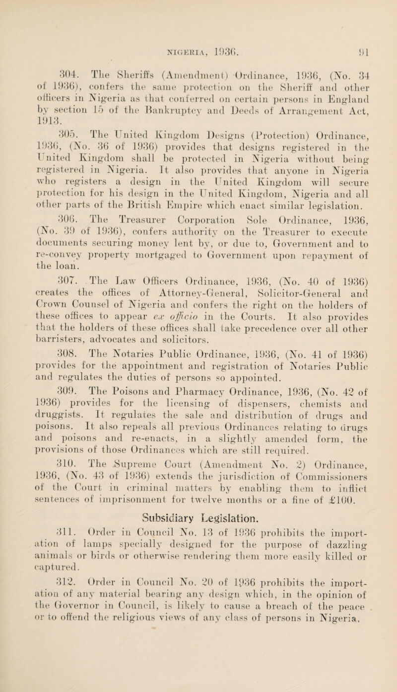 304. The Sheriffs (Amendment.) Ordinance, 1936, (No. 34 of 1936), confers the same protection on the Sheriff and other officers in Nigeria as that, conferred on certain persons in England by section 15 of the Bankruptcy and Deeds of Arrangement Act, 1913. 305. The United Kingdom Designs (Protection) Ordinance, 1936, (TSo. 36 of 1936) provides that desi gns registered in the l nited Kingdom shall be protected in Nigeria without being registered in Nigeria. It also provides that anyone in Nigeria who registers a design in the United Kingdom will secure protection for his design in the United Kingdom, Nigeria and all other parts of the British Empire which enact similar legislation. 306. The Treasurer Corporation Sole Ordinance, 1936, (No. 39 of 1936), confers authority on the Treasurer to execute documents securing money lent by, or due to, Government and to re-convey property mortgaged to Government upon repayment of the loan. 307. The Law Officers Ordinance, 1936, (No. 40 of 1936) creates the offices of Attorney-General, Solicitor-General and Crown Counsel of Nigeria and confers the right on the holders of these offices to appear ex officio in the Courts. It also provides that the holders of these offices shall take precedence over all other barristers, advocates and solicitors. 308. The Notaries Public Ordinance, 1936, (No. 41 of 1936) provides for the appointment and registration of Notaries Public and regulates the duties of persons so appointed. 309. The Poisons and Pharmacy Ordinance, 1936, (No. 42 of 1936) provides for the licensing of dispensers, chemists and druggists. It regulates the sale and distribution of drugs and poisons. It also repeals all previous Ordinances relating to drugs and poisons and re-enacts, in a slightly amended form, the provisions of those Ordinances which are still required. 310. The Supreme Court (Amendment No. 2) Ordinance, 1936, (No. 43 of 1936) extends the jurisdiction of Commissioners of the Court in criminal matters by enabling them to inflict sentences of imprisonment for twelve months or a fine of £100. Subsidiary Legislation. 311. Ord er in Council No. 13 of 1936 prohibits the import¬ ation of lamps specially designed for the purpose of dazzling animals or birds or otherwise rendering them more easily killed or captured. 312. Order in Council No. 20 of 1936 prohibits the import¬ ation of any material bearing any design which, in the opinion of the Governor in Council, is likely to cause a breach of the peace or to offend the religious views of any class of persons in Nigeria.