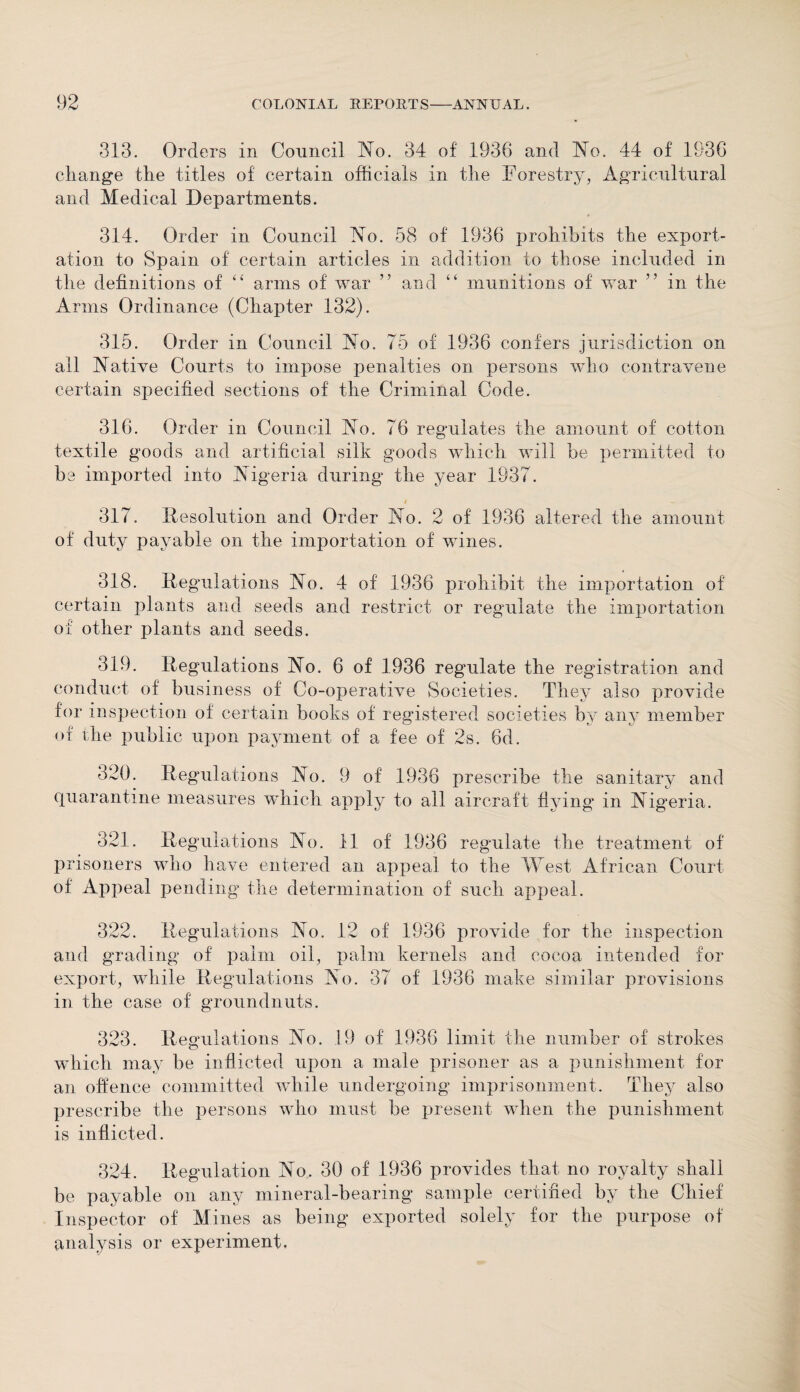 313. Orders in Council No. 34 of 1936 and No. 44 of 1936 change the titles of certain officials in the Forestry, Agricultural and Medical Departments. 314. Order in Council No. 58 of 1936 prohibits the export¬ ation to Spain of certain articles in addition to those included in the definitions of “ arms of war ” and “ munitions of war ” in the Arms Ordinance (Chapter 132). 315. Order in Council No. 75 of 1936 confers jurisdiction on all Native Courts to impose penalties on persons who contravene certain specified sections of the Criminal Code. 316. Order in Council No. 76 regulates the amount of cotton textile goods and artificial silk goods which will he permitted to be imported into Nigeria during the year 1937. 317. Resolution and Order No. 2 of 1936 altered the amount of duty payable on the importation of whiles. 318. Regulations No. 4 of 1936 prohibit the importation of certain plants and seeds and restrict or regulate the importation of other plants and seeds. 319. Regulations No. 6 of 1936 regulate the registration and conduct of business of Co-operative Societies. They also provide for inspection of certain books of registered societies by any member of the public upon payment of a fee of 2s. 6d. 320. Regulations No. 9 of 1936 prescribe the sanitary and quarantine measures which apply to all aircraft Hying in Nigeria. 321. Regulations No. 11 of 1936 regulate the treatment of prisoners who have entered an appeal to the West African Court of Appeal pending the determination of such appeal. 322. Regulations No. 12 of 1936 provide for the inspection and grading of palm oil, palm kernels and cocoa intended for export, while Regulations No. 37 of 1936 make similar provisions in the case of groundnuts. 323. Regulations No. 19 of 1936 limit the number of strokes which may be inflicted upon a male prisoner as a punishment for an offence committed while undergoing imprisonment. They also prescribe the persons who must be present when the punishment is inflicted. 324. Regulation No. 30 of 1936 provides that no royalty shall be payable on any mineral-bearing sample certified by the Chief Inspector of Mines as being exported solely for the purpose of analysis or experiment.
