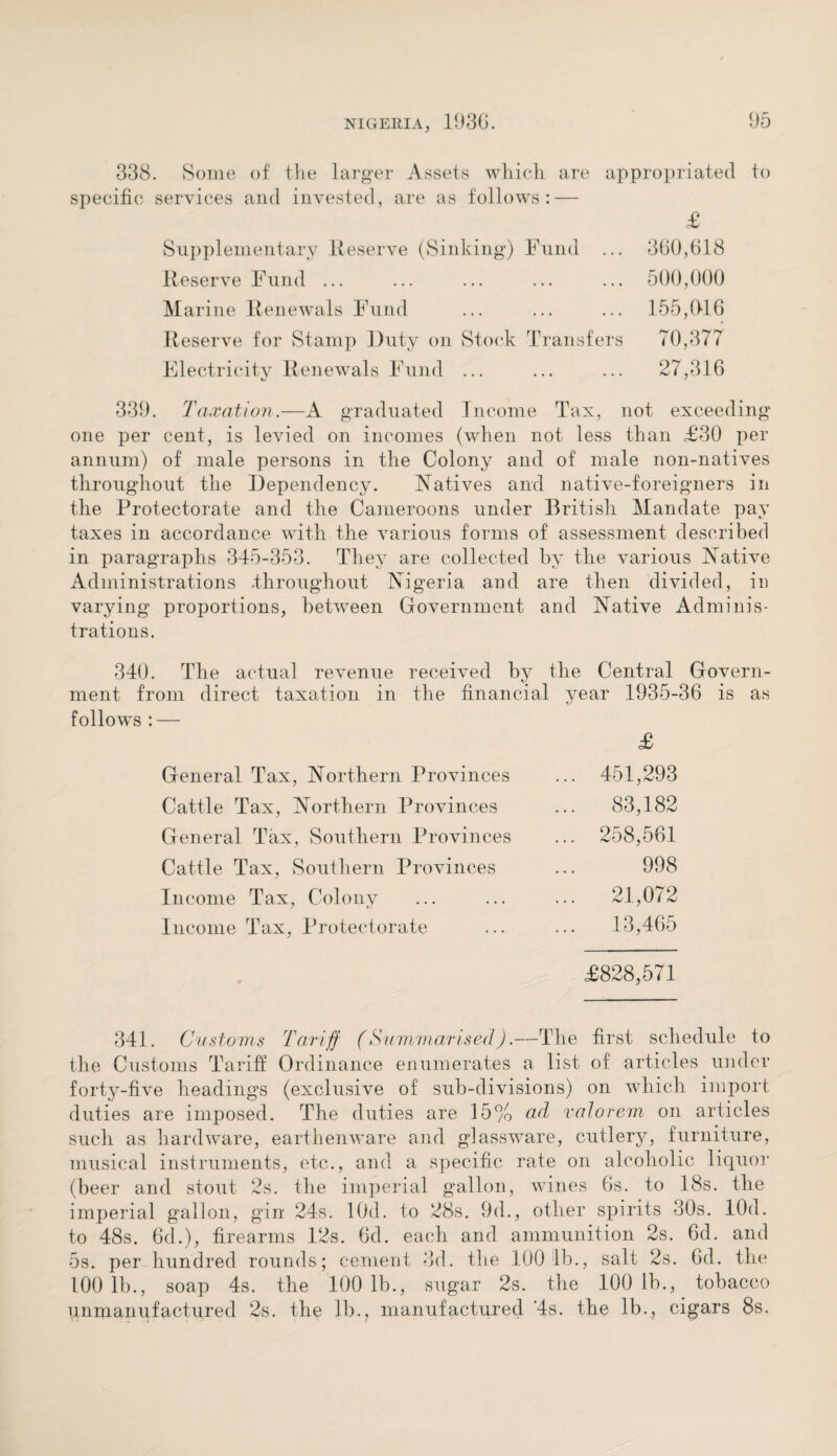 338. Some of the larger Assets which are appropriated to specific services and invested, are as follows: — £ Supplementary Reserve (Sinking) Fund ... 360,618 Reserve Fund ... ... ... ... ... 500,000 Marine Renewals Fund ... ... ... 155,(116 Reserve for Stamp Duty on Stock Transfers 70,377 Electricity Renewals Fund ... ... ... 27,316 339. Taxation.—A graduated Income Tax, not exceeding one per cent, is levied on incomes (when not less than £30 per annum) of male persons in the Colony and of male non-natives throughout the Dependency. Natives and native-foreigners in the Protectorate and the Cameroons under British Mandate pay taxes in accordance with the various forms of assessment described in paragraphs 345-353. They are collected by the various Native Administrations .throughout Nigeria and are then divided, in varying proportions, between Government and Native Adminis¬ trations. 340. The actual revenue received by the Central Govern¬ ment from direct taxation in the financial year 1935-36 is as follows : — £ General Tax, Northern Provinces Cattle Tax, Northern Provinces General Tax, Southern Provinces Cattle Tax, Southern Provinces Income Tax, Colony Income Tax, Protectorate 451,293 83,182 258,561 998 21,072 13,465 £828,571 341. Customs Tariff (Summarised).—The first schedule to the Customs Tariff Ordinance enumerates a list of articles under forty-five headings (exclusive of sub-divisions) on which import duties are imposed. The duties are 15% ad valorem on articles such as hardware, earthenware and glassware, cutlery, furniture, musical instruments, etc., and a specific rate on alcoholic liquor (beer and stout 2s. the imperial gallon, wines 6s. to 18s. the imperial gallon, gin 24s. lOd. to 28s. 9d., other spirits 30s. lOd. to 48s. 6d.), firearms 12s. 6d. each and ammunition 2s. 6d. and 5s. per hundred rounds; cement 3d. the 100 1b., salt 2s. 6d. the 100 lb., soap 4s. the 100 lb., sugar 2s. the 100 lb., tobacco unmanufactured 2s. the lb., manufactured '4s. the lb., cigars 8s.