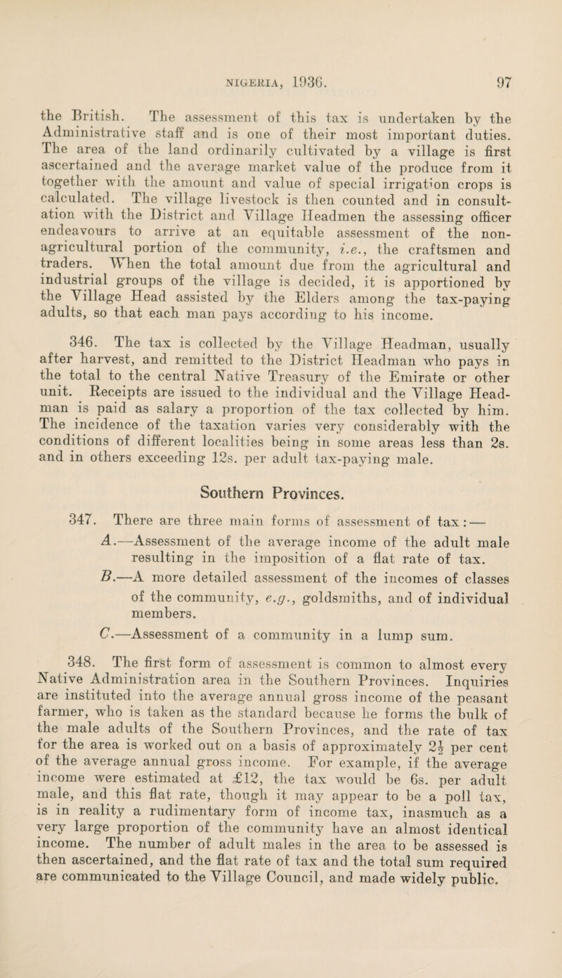 the British. The assessment of this tax is undertaken by the Administrative staff and is one of their most important duties. The area of the land ordinarily cultivated by a village is first ascertained and the average market value of the produce from it together with the amount and value of special irrigation crops is calculated. The village livestock is then counted and in consult¬ ation with the District and Village Headmen the assessing officer endeavours to arrive at an equitable assessment of the non- agricultural portion of the community, i.e., the craftsmen and traders. TV hen the total amount due from the agricultural and industrial groups of the village is decided, it is apportioned by the Village Head assisted by the Elders among the tax-paying adults, so that each man pays according to his income. 346. The tax is collected by the Village Headman, usually after harvest, and remitted to the District Headman who pays in the total to the central Native Treasury of the Emirate or other unit. Receipts are issued to the individual and the Village Head¬ man is paid as salary a proportion of the tax collected by him. The incidence of the taxation varies very considerably with the conditions of different localities being in some areas less than 2s. and in others exceeding 12s. per adult tax-paying* male. Southern Provinces. 347. There are three main forms of assessment of tax: — A. —Assessment of the average income of the adult male resulting in the imposition of a flat rate of tax. B. —A more detailed assessment of the incomes of classes of the community, e.g., goldsmiths, and of individual members. C. —Assessment of a community in a lump sum. 348. The first form of assessment is common to almost every Native Administration area in the Southern Provinces. Inquiries are instituted into the average annual gross income of the peasant farmer, who is taken as the standard because he forms the bulk of the male adults of the Southern Provinces, and the rate of tax for the area is worked out on a basis of approximately 21 per cent of the average annual gross income. For example, if the average income were estimated at £12, the tax would be 6s. per adult male, and this flat rate, though it may appear to be a poll tax, is in reality a rudimentary form of income tax, inasmuch as a very large proportion of the community have an almost identical income. The number of adult males in the area to be assessed is then ascertained, and the flat rate of tax and the total sum required are communicated to the Village Council, and made widely public.