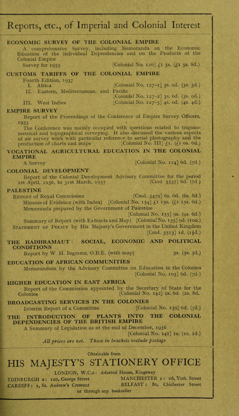 Reports, etc., of Imperial and Colonial Interest ECONOMIC SURVEY OF THE COLONIAL EMPIRE A comprehensive Survey, including Memoranda on the Economic Situation of the individual Dependencies and on the Products of the Colonial Empire Survey for 1935 [Colonial No. 126] £1 5s. (£1 5s. 8d.) CUSTOMS TARIFFS OF THE COLONIAL EMPIRE Fourth Edition, 1937 I. Africa [Colonial No. 127-1] 3s. od. (3s. 3d.) II. Eastern, Mediterranean, and Pacific [Colonial No. 127-2] 3s. 6d. (3s. 9d.) III. West Indies [Colonial No. 127-3] 4s. od. (4s. 4d.) EMPIRE SURVEY Report of the Proceedings of the Conference of Empire Survey Officers, 1935 The Conference was mainly occupied with questions related to trigono¬ metrical and topographical surveying. It also discussed the various aspects of air survey work with particular reference to aerial photography and the production of charts and maps [Colonial No. Ill] £1. (£1 os. 6d.) VOCATIONAL AGRICULTURAL EDUCATION IN THE COLONIAL EMPIRE A Survey [Colonial No. 124] 6d. (7d.) COLONIAL DEVELOPMENT Report of the Colonial Development Advisory Committee for the period 1st April, 1936, to 31st March, 1937 [Cmd. 5537] 6d- (7d ) PALESTINE Report of Royal Commission [Cmd. 5479] 6s. 6d. (6s. 8d.) Minutes of Evidence (with Index) [Colonial No. 134] £1 15s. (£1 15s. 6d.) Memoranda prepared by the Government of Palestine [Colonial No. 133] 9s. (9s. 6d.) Summary of Report (with Extracts and Map) [Colonial No. 135] 9d. (iod.) Statement of Policy by His Majesty’s Government in the United Kingdom [Cmd. 5513] id. (i£d.) THE HADHRAMAUT : SOCIAL, ECONOMIC AND POLITICAL CONDITIONS Report by W H. Ingrams, O.B.E. (with map) 3s. (3s. 3d.) EDUCATION OF AFRICAN COMMUNITIES Memorandum by the Advisory Committee on Education in the Colonies [Colonial No. 103] 6d. (7d.) HIGHER EDUCATION IN EAST AFRICA Report of the Commission appointed by the Secretary of State for the Colonies [Colonial No. 142] 2s. 6d. (2s. 8d. BROADCASTING SERVICES IN THE COLONIES Interim Report of a Committee [Colonial No. 139] 6d. (7d.) THE INTRODUCTION OF PLANTS INTO THE COLONIAL DEPENDENCIES OF THE BRITISH EMPIRE A Summary of Legislation as at the end of December, 1936 [Colonial No. 141] is. (is. id.) All prices are net. Those in brackets include postage Obtainable from HIS MAJESTY’S STATIONERY OFFICE LONDON, W.C.2 : Adastral House, Kingsway EDINBURGH 2: 120, George Street MANCHESTER 1 : 26, York Street CARDIFF: 1, St. Andrew’s Crescent BELFAST: 80, Chichester Street or through any bookseller