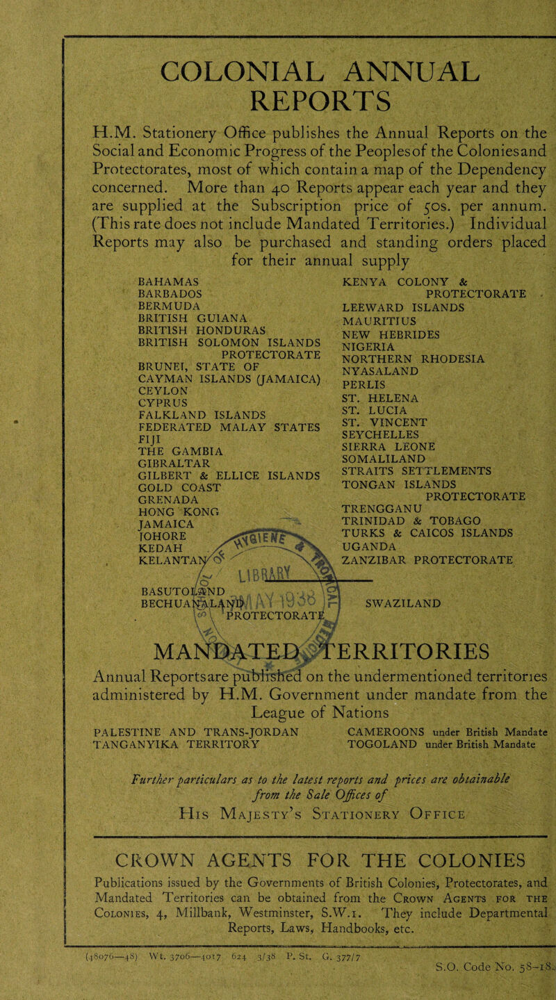 COLONIAL ANNUAL REPORTS H.M. Stationery Office publishes the Annual Reports on the Social and Economic Progress of the Peoplesof the Coloniesand Protectorates, most of which contain a map of the Dependency concerned. More than 40 Reports appear each year and they are supplied at the Subscription price of 50s. per annum. (This rate does not include Mandated Territories.) Individual Reports may also be purchased and standing orders placed for their annual supply BAHAMAS BARBADOS BERMUDA BRITISH GUIANA BRITISH HONDURAS BRITISH SOLOMON ISLANDS PROTECTORATE BRUNEI, STATE OF CAYMAN ISLANDS (JAMAICA) CEYLON CYPRUS FALKLAND ISLANDS FEDERATED MALAY STATES FIJ1 THE GAMBIA GIBRALTAR GILBERT & ELLICE ISLANDS GOLD COAST GRENADA HONG KONG JAMAICA IOHORE KEDAH KELANTA /w /O BASUTOLAND BECHUANALAND ' PROTECTORATE \ A . /M KENYA COLONY & PROTECTORATE LEEWARD ISLANDS MAURITIUS NEW HEBRIDES NIGERIA NORTHERN RHODESIA NYASALAND PERLIS ST. HELENA ST. LUCIA ST. VINCENT SEYCHELLES SIERRA LEONE SOMALILAND STRAITS SETTLEMENTS TONGAN ISLANDS PROTECTORATE TRENGGANU TRINIDAD & TOBAGO TURKS & CAICOS ISLANDS UGANDA ZANZIBAR PROTECTORATE SWAZILAND MANDATED, TERRITORIES Annual Reportsare published on the undermentioned territories administered by H.M. Government under mandate from the League of Nations PALESTINE AND TRANS-JORDAN CAMEROONS under British Mandate TANGANYIKA TERRITORY TOGOLAND under British Mandate Further particulars as to the latest reports and prices are obtainable from the Sale Offices of His Majesty’s Stationery Office CROWN AGENTS FOR THE COLONIES Publications issued by the Governments of British Colonies, Protectorates, and Mandated Territories can be obtained from the Crown Agents for the Colonies, 4, Millbank, Westminster, S.W.i. They include Departmental Reports, Laws, Handbooks, etc. (48076—48) Wt. 3706—4017 624 3/38 P. St. G. 377/7 S.O. Code No. 58-18,