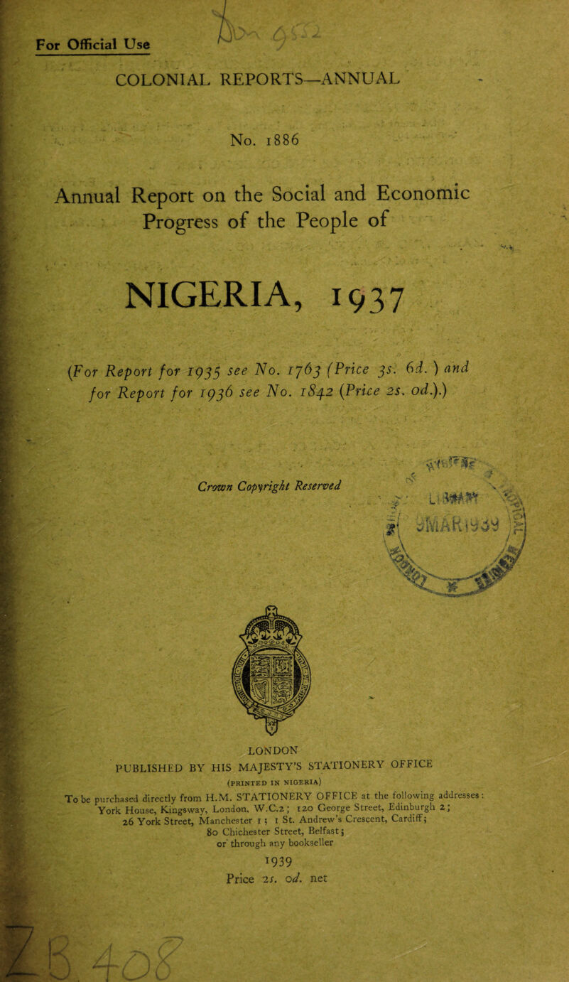 A < COLONIAL REPORTS—ANNUAL No. 1886 Annual Report on the Social and Economic Progress of the People of * o . . ♦*« - •»' • ' ' ■ *■ ' *’• NIGERIA, 1937 (For Report for 1933 see No. 1763 (Price 3s. 6d. ) and for Report for 1936 see No. 184.2 (Price 2s. od.).) L J A Crown Copyright Reserved A “ V L . ^ m' A Cyr* \ M LONDON PUBLISHED BY HIS MAJESTY’S STATIONERY OFFICE (PRINTED IN NIGERIA) To be purchased directly from H.M. STATIONERY OFFICE at the following addresses: York House, Kingsway, London, W.C.2; 120 George Street, Edinburgh 2; 26 York Street, Manchester 1 ; 1 St. Andrew’s Crescent, Cardiff; 80 Chichester Street, Belfast; or' through any bookseller 1939 Price 2s. od. net '■* ••• /