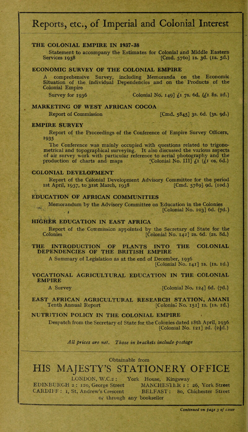 Reports, etc., of Imperial and Colonial Interest THE COLONIAL EMPIRE IN 1937-38 Statement to accompany the Estimates for Colonial and Middle Eastern Services 1938 [Cmd. 5760] is. 3d. (is. 5d.) ECONOMIC SURVEY OF THE COLONIAL EMPIRE A comprehensive Survey, including Memoranda on the Economic Situation of the individual Dependencies and on the Products of the Colonial Empire Survey for 1936 Colonial No, 149] £1 7s. 6d. (/i 8s, 2ds) MARKETING OF WEST AFRICAN COCOA Report of Commission [Cmd. 5845] 3s. 6d. (3s. 9d.) EMPIRE SURVEY Report of the Proceedings of the Conference of Empire Survey Officers, 1935 The Conference was mainly occupied with questions related to trigono¬ metrical and topographical surveying. It also discussed the various aspects of air survey work with particular reference to aerial photography and the production of charts and maps [Colonial No. Ill] £1 {£j os. 6d.) COLONIAL DEVELOPMENT Report of the Colonial Development Advisory Committee for the period 1st April, 1937, to 31st March, 1938 [Cmd. 5789] 9d. (iod.) EDUCATION OF AFRICAN COMMUNITIES Memorandum by the Advisory Committee on Education in the Colonies t [Colonial No. 103] 6d. (7d.) HIGHER EDUCATION IN EAST AFRICA Report of the Commission appointed by the Secretary of State for the Colonies [Colonial No. 142] 2s. 6d. (2s. 8d.) THE INTRODUCTION OF PLANTS INTO THE COLONIAL DEPENDENCIES OF THE BRITISH EMPIRE A Summary of Legislation as at the end of December, 1936 [Colonial No. 141] is. (is. id.) VOCATIONAL AGRICULTURAL EDUCATION IN THE COLONIAL EMPIRE A Survey [Colonial No. 124] 6d. (7d.) EAST AFRICAN AGRICULTURAL RESEARCH STATION, AMANI Tenth Annual Report [Colonial No, 151] is. (is. id.) NUTRITION POLICY IN THE COLONIAL EMPIRE Despatch from the Secretary of State for. the Colonies dated 18th April, 1936 [Colonial No. 121] 2d. (2^d.) All prices are net. Those in brackets include postage Obtainable from HIS MAJESTY’S STATIONERY OFFICE LONDON, W.C.2 : York House, Kingsway EDINBURGH 2 : 120, George Street MANCHES1LR 1 : 26, York Street CARDIFF : 1, St. Andrew’s Crescent BELFAST : 80, Chichester Street or through any bookseller