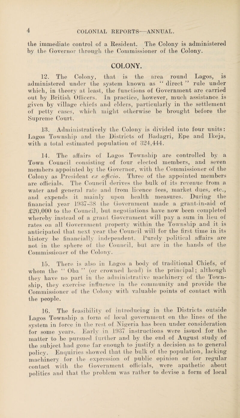 tlie immediate control of a Resident. The Colony is administered by the Governor through the Commissioner of the Colony. COLONY. 12. The Colony, that is the area round Lagos, is administered under the system known as “ direct ” rule under which, in theory at least, the functions of Government are carried out by British Officers. In practice, however, much assistance is given by village chiefs and elders, particularly in the settlement of petty cases, which might otherwise be brought before the Supreme Court. 13. Administratively the Colony is divided into four units: Lagos Township and the Districts of Badagri, Epe and Ikeja, with a total estimated population of 324,444. 14. The affairs of Lagos Township are controlled by a Town Council consisting of four elected members, and seven members appointed by the Governor, with the Commissioner of the Colony as President ex officio. Three of the appointed members are officials. The Council derives the bulk of its revenue from a water and general rate and from licence fees, market dues, etc., and expends it mainly upon health measures. During the financial year 1937-38 the Government made a grant-in-aid of £20,000 to the Council, but negotiations have now been completed whereby instead of a grant Government will pay a sum in lieu of rates on all Government property within the Township and it is anticipated that next year the Council will for the first time in its history be financially independent. Purely political affairs are not in the sphere of the Council, but are in the hands of the Commissioner of the Colony. 15. There is also in Lagos a body of traditional Chiefs, of whom the “ Oba ” (or crowned head) is the principal; although they have no part in the administrative machinery of the Town¬ ship, they exercise influence in the community and provide the Commissioner of the Colony with valuable points of contact with the people. 16. The feasibility of introducing in the Districts outside Lagos Township a form of local government on the lines of the system in force in the rest of Nigeria has been under consideration for some years. Early in 1937 instructions were issued for the matter to be pursued further and by the end of August study of the subject had gone far enough to justify a decision as to general policy. Enquiries showed that the bulk of the population, lacking machinery for the expression of public opinion or for regular contact with the Government officials, were apathetic about politics and that the problem was rather to devise a form of local