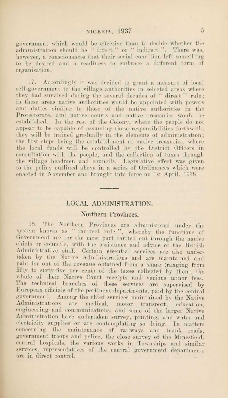government which would be effective than to decide whether the administration should be “ direct ” or “ indirect ”. There was, however, a consciousness that their social condition left something* to be desired and a readiness to embrace a different form of organisation. 17. Ac cordingly it was decided to grant a measure of local self- government to the village authorities in selected areas where they had survived during the several decades of “ direct’' rule; in these areas native authorities would be appointed with powers and duties similar to those of the native authorities in the Protectorate, and native courts and native treasuries would be established. In the rest of the Colony, where the people do not appear to be capable of assuming these responsibilities forthwith, they will be trained gradually in the elements of administration; the first steps being the establishment of native treasuries, where the local funds will be controlled by the District Officers in consultation with the people, and the collection of taxes through the village headmen and councils. Legislative effect was given to the policy outlined above in a series of Ordinances which were enacted in November and brought into force on 1st April, 1938. LOCAL ADMINISTRATION. Northern Provinces. 18. The Northern Provinces are administered under the system known as “ indirect rule ”, whereby the functions of Government are for the most part carried out through the native chiefs or councils, with the assistance and advice of the British Administrative staff. Certain essential services are also under¬ taken by the Native Administrations and are maintained and paid for out of the revenue obtained from a share (ranging from fifty to sixty-five per cent) of the taxes collected by them, the whole of their Native Court receipts and various minor fees. 1 lie technical branches of these services are supervised by European officials of the pertinent departments, paid by the central government. Among the chief services maintained by the Native Administrations are medical, motor transport, education, engineering and communications, and some of the larger Native Administration have undertaken survey, printing, and water and electricity supplies or are contemplating so doing. In matters concerning the maintenance of railways and trunk roads, government troops and police, the close survey of the Minesfield, central hospitals, the various works in Townships and similar services, representatives of the central government departments? are in direct control.