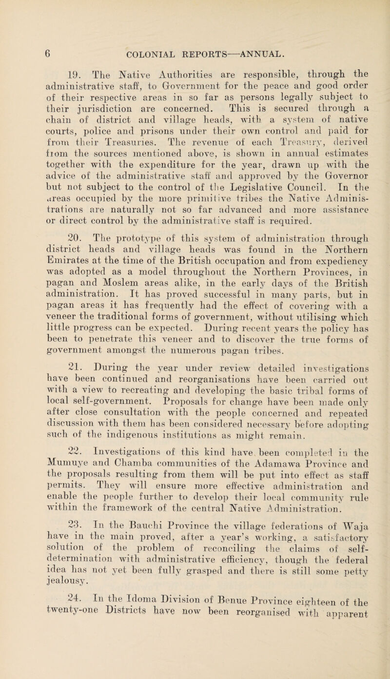 19. The Native Authorities are responsible, through the administrative staff, to Government for the peace and good order of their respective areas in so far as persons legally subject to their jurisdiction are concerned. This is secured through a chain of district and village heads, with a system of native courts, police and prisons under their own control and paid for from their Treasuries. The revenue of each Treasury, derived from the sources mentioned above, is shown in annual estimates together with the expenditure for the year, drawn up with the advice of the administrative staff and approved by the Governor but not subject to the control of the Legislative Council. In the areas occupied by the more primitive tribes the Native Adminis¬ trations are naturally not so far advanced and more assistance or direct control by the administrative staff is required. 20. The prototype of this system of administration through district heads and village heads was found in the Northern Emirates at the time of the British occupation and from expediency was adopted as a model throughout the Northern Provinces, in pagan and Moslem areas alike, in the early days of the British administration. It has proved successful in many parts, but in pagan areas it has frequently had the effect of covering with a veneer the traditional forms of government, without utilising which little progress can be expected. During recent years the policy has been to penetrate this veneer and to discover the true forms of government amongst the numerous pagan tribes. 21. During the year under review detailed investigations have been continued and reorganisations have been carried out with a view to recreating and developing the basic tribal forms of local self-government. Proposals for change have been made only after close consultation with the people concerned and repeated discussion with them has been considered necessary before adopting such of the indigenous institutions as might remain. 22. Investigations of this kind have been completed in the Mumuye and Chamba communities of the Adamawa Province and the proposals resulting from them will be put into effect as staff permits. They will ensure more effective administration and enable the people further to develop their local community rule within the framework of the central Native Administration. 23. In the Bauchi Province the village federations of Waja have in the main proved, after a year’s working, a satisfactory solution of the problem of reconciling the claims of self- determination with administrative efficiency, though the federal idea has not yet been fully grasped and there is still some petty jealousy. 24. In the Idoma Division of Benue Province eighteen of the twenty-one Districts have now been reorganised with apparent
