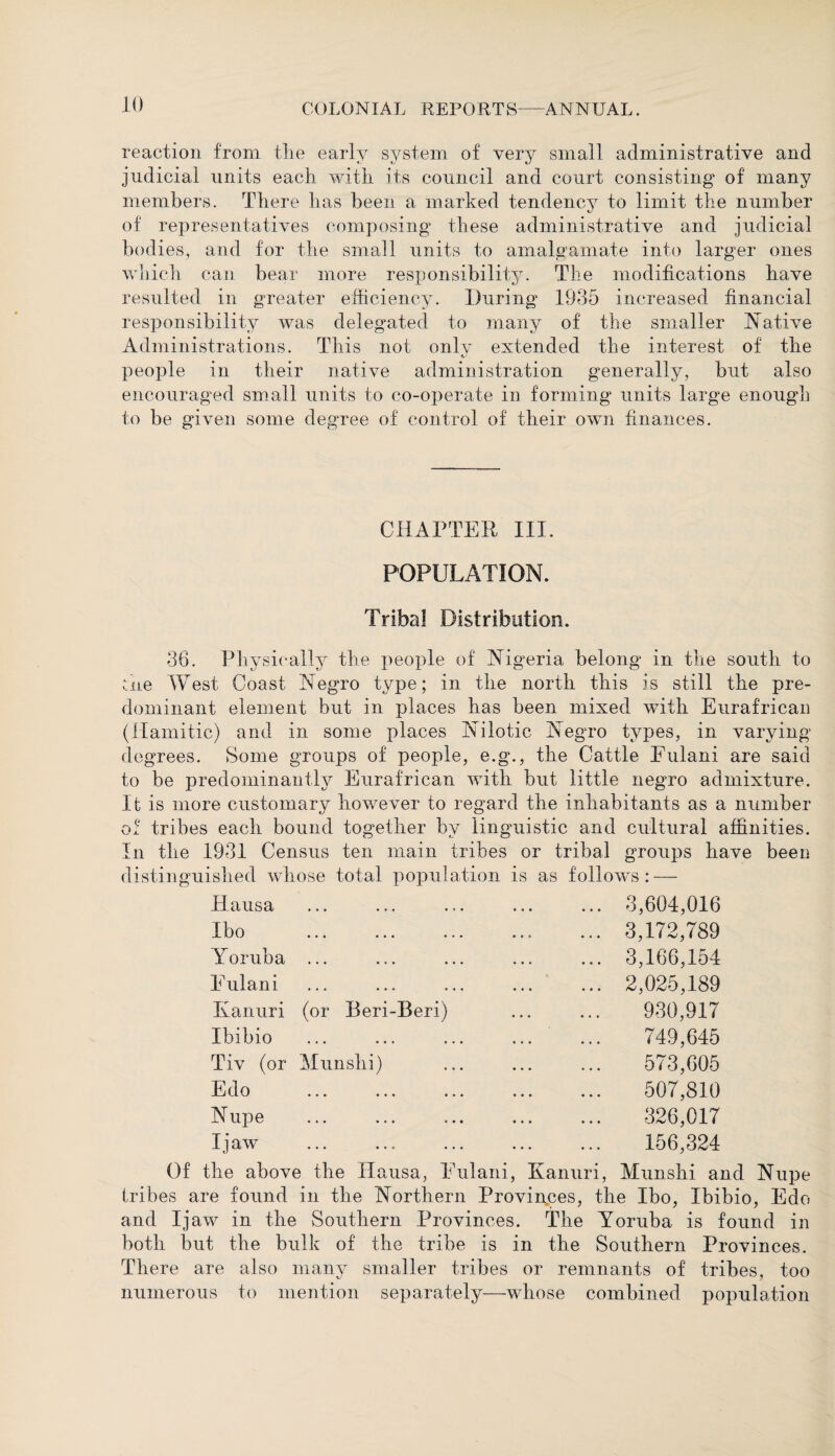 reaction from tlie early system of very small administrative and judicial units each with its council and court consisting of many members. There has been a marked tendency to limit the number of representatives composing these administrative and judicial bodies, and for the small units to amalgamate into larger ones which can bear more responsibility. The modifications have resulted in greater efficiency. During* 1935 increased financial responsibility was delegated to many of the smaller Native Administrations. This not onlv extended the interest of the people in their native administration generally, but also encouraged small units to co-operate in forming units large enougffi to be given some degree of control of their own finances. CHAPTER III. POPULATION. Tribal Distribution. 36. Physically the people of Nigeria belong in the south to :.he West Coast Negro type; in the north this is still the pre¬ dominant element but in places has been mixed with Eurafrican (Hamitie) and in some places Nilotic Negro types, in varying degrees. Some groups of people, e.g., the Cattle Eulani are said to be predominantly Eurafrican with but little negro admixture. It is more customary however to regard the inhabitants as a number f tribes each bound together by linguistic and cultural affinities, the 1931 Census ten main tribes or tribal groups have been distinguished whose total population is as follows: — o In Ilausa • •• ••• ... 3,604,016 Ibo • •• ••• ••• ... 3,172,789 Yoruba • • • • 0 • • , , ... 3,166,154 Eulani • •• • • , ••• ... 2,025,189 Kanuri (or Beri-Beri) 930,917 Ibibio • •• ••• 749,645 Tiv (or Munshi) 573,605 Edo • •• ••• i * • 507,810 Nupe • •• ••• • • • 326,017 I jaw • •• • • • ••• 156,324 Of the above the Hausa, Eulani, Kanuri, Munshi and Nupe tribes are found in the Northern Provinces, the Ibo, Ibibio, Edo and I jaw in the Southern Provinces. The Yoruba is found in both but the bulk of the tribe is in the Southern Provinces. There are also many smaller tribes or remnants of tribes, too numerous to mention separately—whose combined population