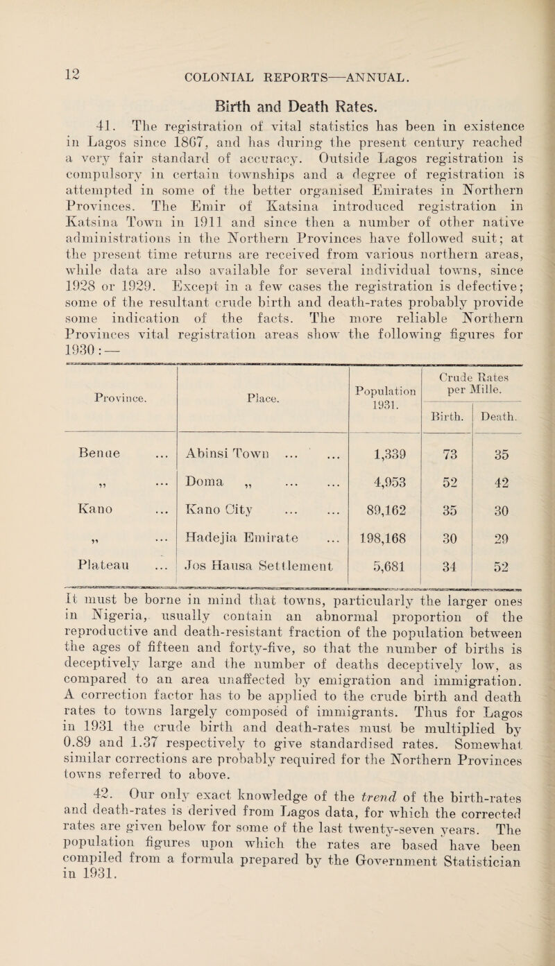 Birth and Death Rates. 41. The registration of vital statistics has been in existence in Lagos since 18G7, and has during the present century reached a very fair standard of accuracy. Outside Lagos registration is compulsory in certain townships and a degree of registration is attempted in some of the better organised Emirates in Northern Provinces. The Emir of Katsina introduced registration in Katsina Town in 1911 and since then a number of other native administrations in the Northern Provinces have followed suit; at the present time returns are received from various northern areas, while data are also available for several individual towns, since 1928 or 1929. Except in a few cases the registration is defective; some of the resultant crude birth and death-rates probably provide some indication of the facts. The more reliable Northern Provinces vital registration areas show the following figures for Province. Place. Population Crude Rates per Mille. 1931. Birth. Death. Benue Abinsi Town 1,339 73 35 ,, ... Doma „ 4,953 52 42 Kano Kano Oity . 89,162 35 30 V • • • Hadejia Emirate 198,168 30 29 Plateau Jos Hausa Settlement 5,681 34 52 BHHBMSflaSBWBSBSBBBSaB It must be borne in mind that towns, particularly the larger ones in Nigeria, usually contain an abnormal proportion of the reproductive and death-resistant fraction of the population between the ages of fifteen and forty-five, so that the number of births is deceptively large and the number of deaths deceptively low, as compared to an area unaffected by emigration and immigration. A correction factor has to be applied to the crude birth and death rates to towns largely composed of immigrants. Thus for Lagos in 1931 the crude birth and death-rates must be multiplied by 0.89 and 1.37 respectively to give standardised rates. Somewhat similar corrections are probably required for the Northern Provinces towns referred to above. 42. Our only exact knowledge of the trend of the birth-rates and death-rates is derived from Lagos data, for which the corrected rates are given below for some of the last twenty-seven vears. The population figures upon which the rates are based have been compiled from a formula prepared by the Government Statistician in 1931.