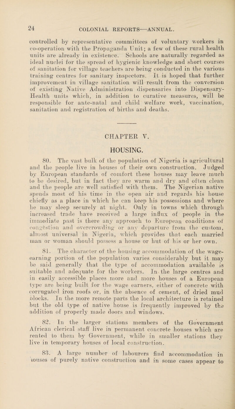 controlled by representative committees of voluntary workers in co-operation with, the Propaganda Unit; a few of these rural health units are already in existence. Schools are naturally regarded as ideal nuclei for the spread of hygienic knowledge and short courses of sanitation for village teachers are being1 conducted in the various training centres for sanitary inspectors. It is hoped that further improvement in village sanitation will result from the conversion of existing Native Administration dispensaries into Dispensary- Health units which, in addition to curative measures, will be responsible for ante-natal and child welfare work, vaccination, sanitation and registration of births and deaths. CHAPTER V. HOUSING. 80. The vast bulk of the population of Nigeria is agricultural and the people live in houses of their own construction. Judged by European standards of comfort these houses may leave much to be desired, but in fact they are warm and dry and often clean and the people are well satisfied with them. The Nigerian native spends most of his time in the open air and regards his house chiefly as a place in which he can keep his possessions and where lie may sleep securely at night. Only in towns which through increased trade have received a large influx of people in the immediate past is there any approach to European conditions of congestion and overcrowding or any departure from the custom, almost universal in Nigeria, which provides that each married man or woman should possess a house or hut of his or her own. 81. The character of the housing accommodation of the wage- earning portion of the population varies considerably but it may be said generally that the type of accommodation available is suitable and adequate for the workers. In the large centres and in easily accessible places more and more houses of a European type are being built for the wage earners, either of concrete with corrugated iron roofs or, in the absence of cement, of dried mud clocks. In the more remote parts the local architecture is retained but the old type of native house is frequently improved by the addition of properly made doors and windows. 82. In the larger stations members of the Government African clerical staff live in permanent concrete houses which are rented to them by Government, while in smaller stations they live in temporary houses of local construction. 83. A large number of labourers find accommodation in louses of purely native construction and in some cases appear to