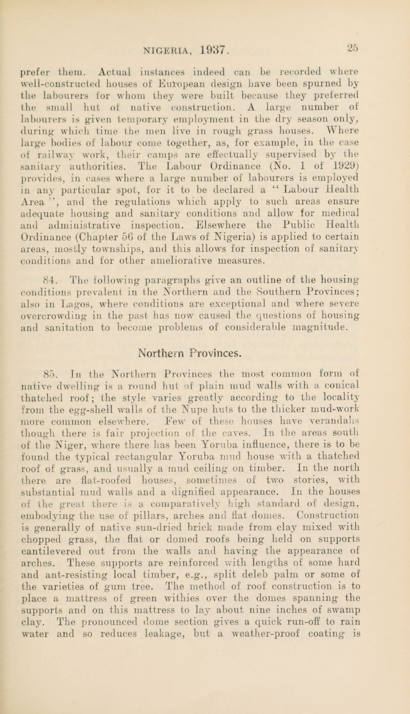 prefer them. Actual instances indeed can be recorded where well-constructed houses of European design have been spurned by the labourers for whom they were built because they preferred the small lint of native construction. A large number of labourers is given temporary employment in the dry season only, during which time the men live in rough grass houses. Where large bodies of labour come together, as, for example, in the case of railway work, their camps are effectually supervised by the sanitary authorities. The Labour Ordinance (No. 1 of 1929) provides, in cases where a large number of labourers is employed in any particular spot, for it to be declared a “ Labour Health Ai •ea and the regulations which apply to such areas ensure adequate housing and sanitary conditions and allow for medical and administrative inspection. Elsewhere the Public Health Ordinance (Chapter 56 of the Laws of Nigeria) is applied to certain areas, mostly townships, and this allows for inspection of sanitary conditions and for other ameliorative measures. 84. The following paragraphs give an outline of the housing conditions prevalent in the Northern and the Southern Provinces; also in Lagos, where conditions are exceptional and where severe overcrowding in the past has now caused the questions of housing and sanitation to become problems of considerable magnitude. Northern Provinces. 85. In the Northern Provinces the most common form of native dwelling is a round hut of plain mud walls with a conical thatched roof; the style varies greatly according to the locality from the egg-shell walls of the Nupe huts to the thicker mud-work more common elsewhere. Few of these houses have verandahs though there is fair projection of the eaves. In the areas south of the Niger, where there has been Yoruba influence, there is to be found the -typical rectangular Yoruba mud house with a thatched roof of grass, and usually a mud ceiling on timber. In the north there are flat-roofed houses, sometimes of two stories, with substantial mud walls and a dignified appearance. In the houses of the great there is a comparatively high standard of design, embodying the use of pillars, arches and flat domes. Construction is generally of native sun-dried brick made from clay mixed with chopped grass, the flat or domed roofs being held on supports cantilevered out from the walls and having the appearance of arches. These supports are reinforced with lengths of some hard and ant-resisting local timber, e.g., split deleb palm or some of the varieties of gum tree. The method of roof construction is to place a mattress of green withies over the domes spanning the supports and on this mattress to lay about nine inches of swamp clay. The pronounced dome section gives a quick run-off to rain water and so reduces leakage, but a weather-proof coating is