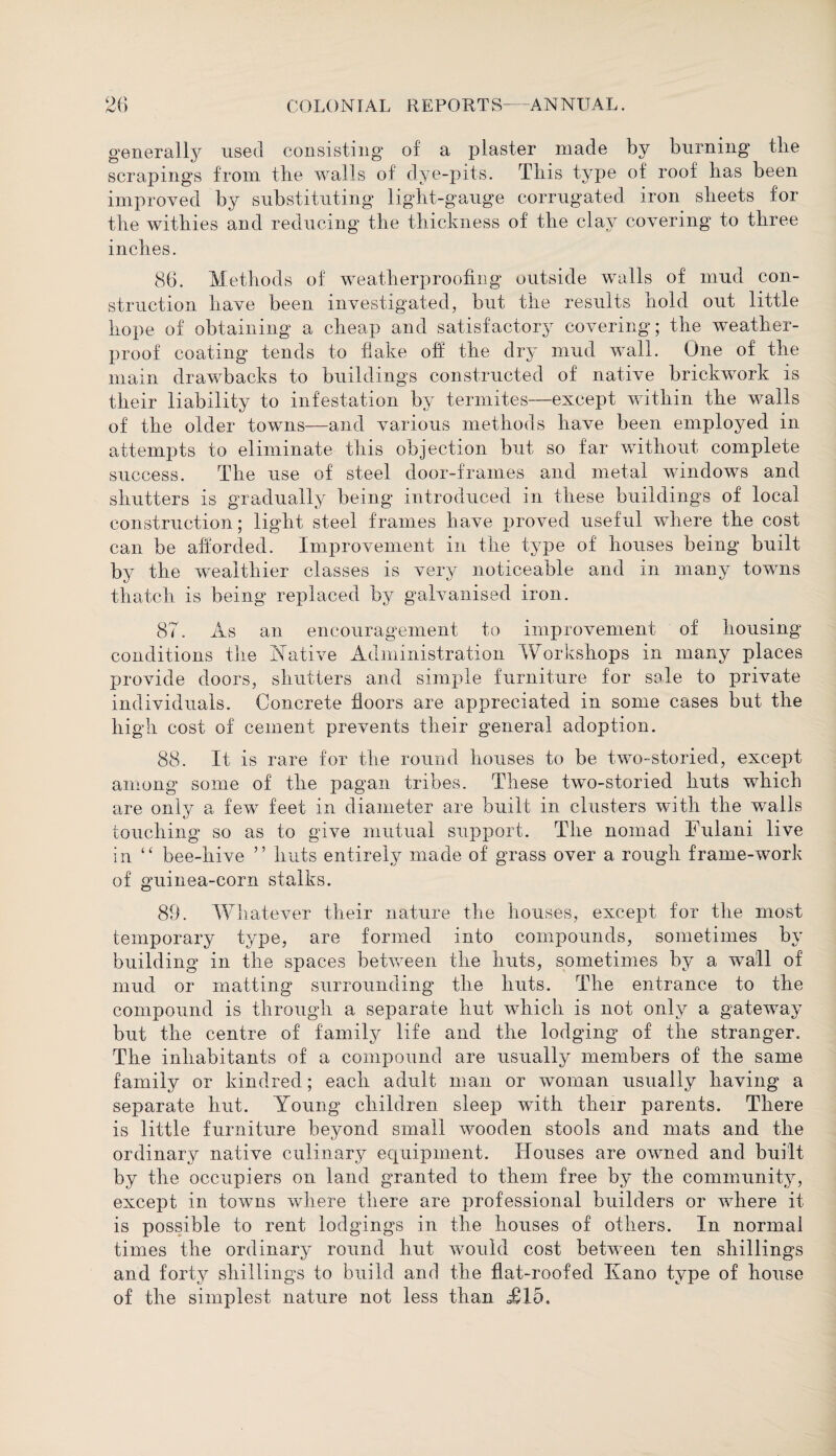 generally used consisting of a plaster made by burning tlie scrapings from tlie walls of dye-pits. This type of roof lias been improved by substituting light-gauge corrugated iron sheets for the withies and reducing the thickness of the clay covering to three inches. 86. Methods of weatherproofing outside walls of mud con¬ struction have been investigated, but the results hold out little hope of obtaining a cheap and satisfactory covering; the weather¬ proof coating tends to flake off the dry mud wall. One of the main drawbacks to buildings constructed of native brickwork is their liability to infestation by termites—except within the walls of the older towns—and various methods have been employed in attempts to eliminate this objection but so far without complete success. The use of steel door-frames and metal windows and shutters is gradually being introduced in these buildings of local construction; light steel frames have proved useful where the cost can be afforded. Improvement in the type of houses being built by the wealthier classes is very noticeable and m many towns thatch is being replaced by galvanised iron. 87. As an encouragement to improvement of housing conditions the Native Administration Workshops in many places provide doors, shutters and simple furniture for sale to private individuals. Concrete floors are appreciated in some cases but the high cost of cement prevents their general adoption. 88. It is rare for the round houses to be two-storied, except among some of the pagan tribes. These two-storied huts which are only a few feet in diameter are built in clusters with the walls touching so as to give mutual support. The nomad Fulani live in “ bee-hive ” huts entirely made of grass over a rough frame-work of guinea-corn stalks. 89. Whatever their nature the houses, except for the most temporary type, are formed into compounds, sometimes by building in the spaces between the huts, sometimes by a wall of mud or matting surrounding the huts. The entrance to the compound is through a separate hut which is not only a gateway but the centre of family life and the lodging of the stranger. The inhabitants of a compound are usually members of the same family or kindred; each adult man or woman usually having a separate hut. Young children sleep with their parents. There is little furniture beyond small wooden stools and mats and the ordinary native culinary equipment. Houses are owned and built by the occupiers on land granted to them free by the community, except in towns where there are professional builders or where it is possible to rent lodgings in the houses of others. In normal times the ordinary round hut would cost between ten shillings and forty shillings to build and the flat-roofed Kano type of house of the simplest nature not less than <£15.