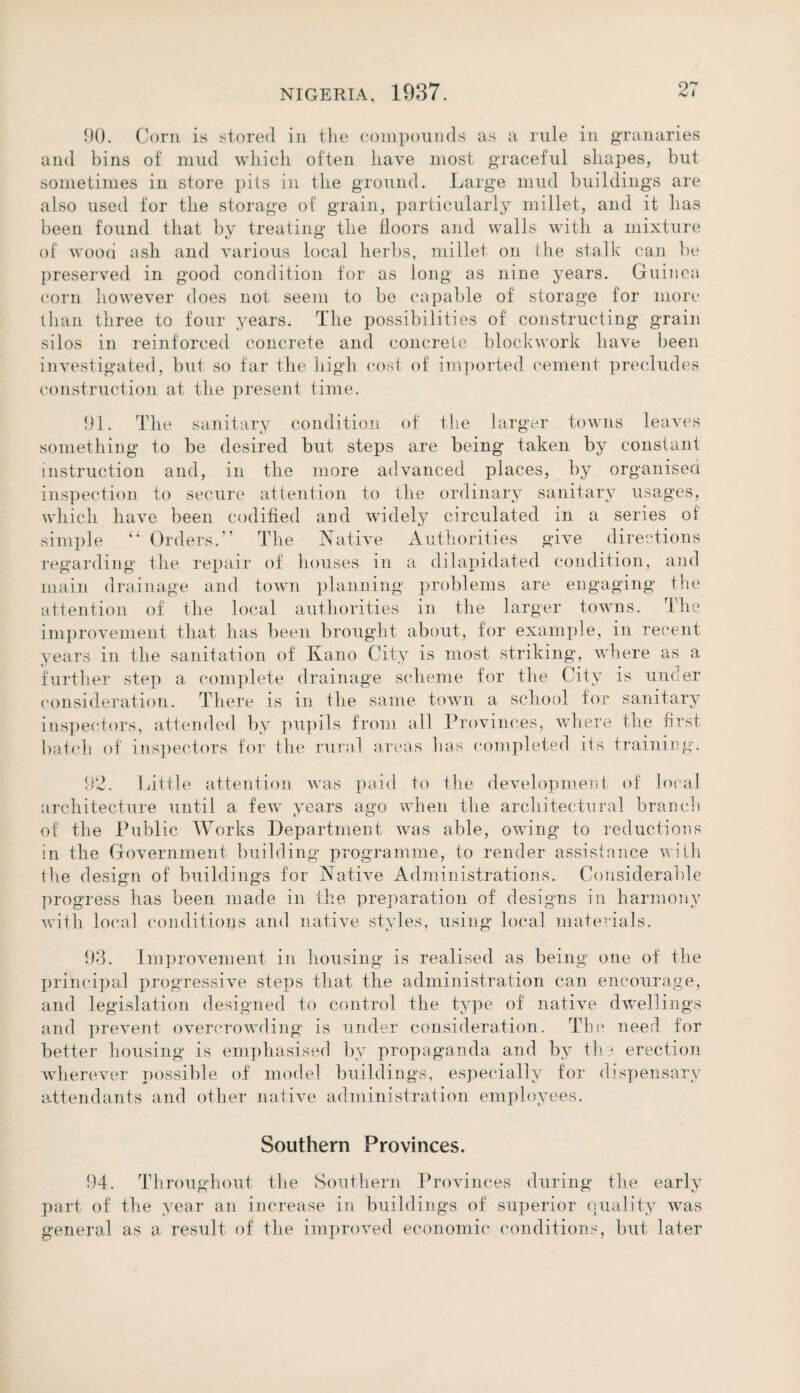 90. Corn is stored in the compounds as a rule in granaries and bins of mild which often have most graceful shapes, but sometimes in store pits in the ground. Large mud buildings are also used for the storage of grain, particularly millet, and it has been found that by treating the floors and walls with a mixture of wood ash and various local herbs, millet on the stalk can be preserved in good condition for as long as nine years. Guinea corn however does not seem to be capable of storage for more than three to four years. The possibilities of constructing grain silos in reinforced concrete and concrete blockwork have been investigated, but so far the high cost of imported cement precludes construction at the present time. 91. The sanitary condition of the larger towns leaves something to be desired but steps are being taken by constant instruction and, in the more advanced places, by organised inspection to secure attention to the ordinary sanitary usages, which have been codified and widely circulated in a series oi simple “ Orders.” The Native Authorities give directions regarding the repair of houses in a dilapidated condition, and main drainage and town planning problems are engaging the attention of the local authorities in the larger towns. The improvement that has been brought about, for example, in recent years in the sanitation of Kano City is most striking, where as a further step a complete drainage scheme for the City is under consideration. There is in the same town a school for sanitary inspectors, attended by pupils from all Provinces, where the first batch of inspectors for the rural areas has completed its training. 92. Little attention was paid to the development of local architecture until a few years ago when the architectural branch of the Public Works Department was able, owing to reductions in the Government building programme, to render assistance with the design of buildings for Native Administrations. Considerable progress has been made in the preparation of designs in harmony with local conditions and native styles, using local materials. 93. Improvement in housing is realised as being one of the principal progressive steps that the administration can encourage, and legislation designed to control the type of native dwellings and prevent overcrowding is under consideration. The need for better housing is emphasised by propaganda and by the erection wherever possible of model buildings, especially for dispensary attendants and other native administration employees. Southern Provinces. 94. Throughout the Southern Provinces during the early part of the year an increase in buildings of superior quality was general as a result of the improved economic conditions, but later