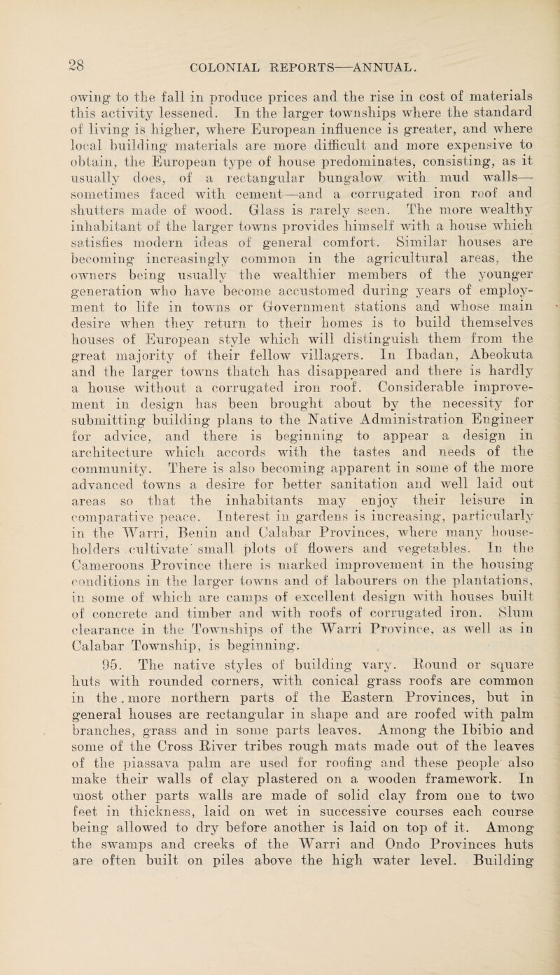 owing to the fall in produce prices and the rise in cost of materials this activity lessened. In the larger townships where the standard of living is higher, where European influence is greater, and where local building materials are more difficult and more expensive to obtain, the European type of house predominates, consisting, as it usually does, of a rectangular bungalow with mud walls— sometimes faced with cement—and a corrugated iron roof and shutters made of wood. Glass is rarely seen. The more wealthy inhabitant of the larger towns provides himself with a house which satisfies modern ideas of general comfort. Similar houses are becoming increasingly common in the agricultural areas, the owners being usually the wealthier members of the younger generation who have become accustomed during years of employ¬ ment to life in towns or Government stations and whose main desire when they return to their homes is to build themselves houses of European style which will distinguish them from the great majority of their fellow villagers. In Ibadan, Abeokuta and the larger towns thatch has disappeared and there is hardly a house without a corrugated iron roof. Considerable improve¬ ment in design has been brought about by the necessity for submitting building plans to the Native Administration Engineer for advice, and there is beginning to appear a design in architecture which accords with the tastes and needs of the community. There is also becoming apparent in some of the more advanced towms a desire for better sanitation and well laid out areas so that the inhabitants may enjoy their leisure in comparative peace. Interest in gardens is increasing, particularly in the Warri, Benin and Calabar Provinces, where many house¬ holders cultivate' small plots of flowers and vegetables. In the Cameroons Province there is marked improvement in the housing conditions in the larger towns and of labourers on the plantations, in some of which are camps of excellent design with houses built of concrete and timber and with roofs of corrugated iron. Slum clearance in the Townships of the Warri Province, as well as in Calabar Township, is beginning. 95. The native styles of building vary. Hound or square huts with rounded corners, with conical grass roofs are common in the. more northern parts of the Eastern Provinces, but in general houses are rectangular in shape and are roofed with palm branches, grass and in some parts leaves. Among the Ibibio and some of the Cross River tribes rough mats made out of the leaves of the piassava palm are used for roofing and these people also make their walls of clay plastered on a wooden framework. In most other parts wmlls are made of solid clay from one to two feet in thickness, laid on wet in successive courses each course being allowed to dry before another is laid on top of it. Among the swamps and creeks of the Warri and Ondo Provinces huts are often built on piles above the high water level. Building