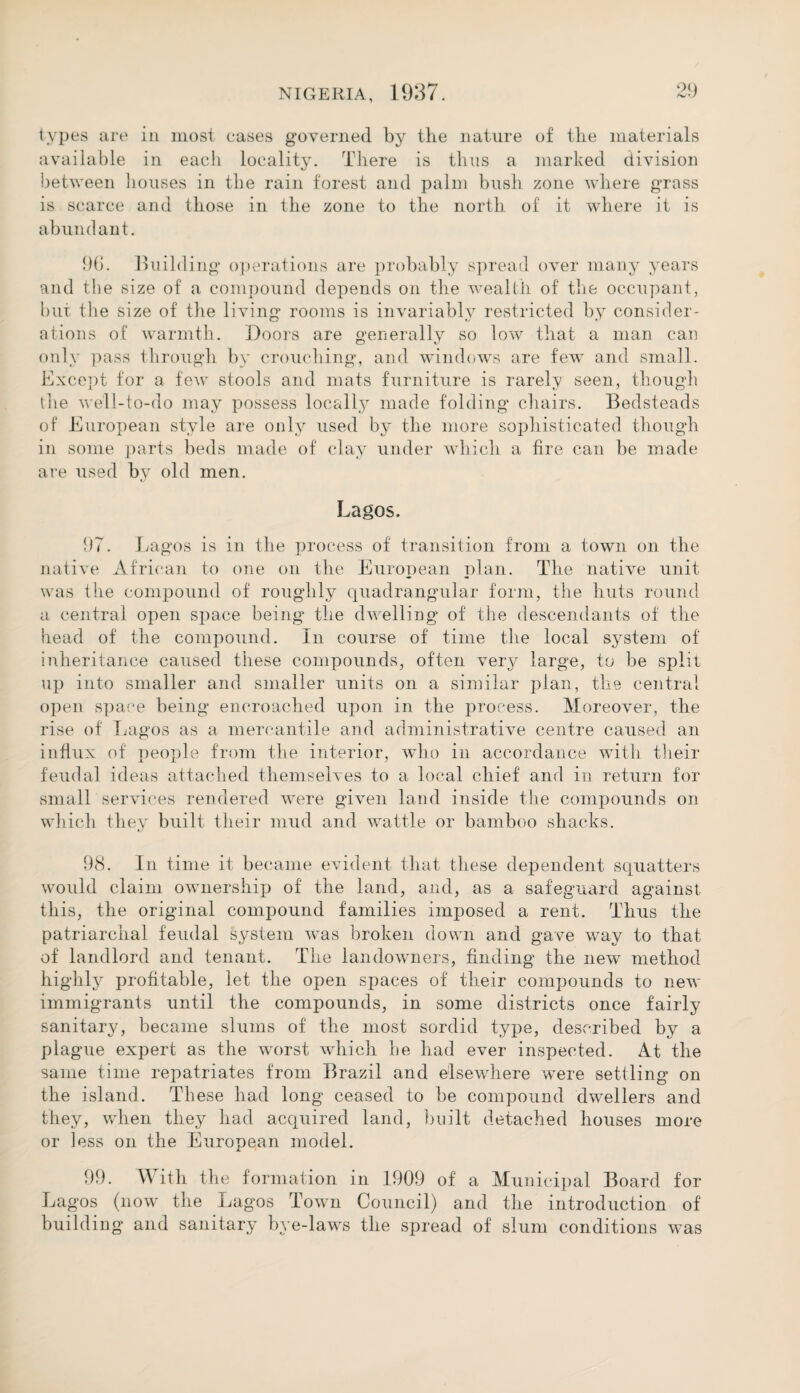 types are in most eases governed by the nature of the materials available in each locality. There is thus a marked division between houses in the rain forest and palm bush zone where grass is scarce and those in the zone to the north of it where it is abundant. 96. Building operations are probably spread over many years and the size of a compound depends on the wealth of the occupant, but the size of the living rooms is invariably restricted by consider¬ ations of warmth. Doors are generally so low that a man can only pass through by crouching, and windows are few and small. Except for a few stools and mats furniture is rarely seen, though the well-to-do may possess locally made folding chairs. Bedsteads of European style are only used by the more sophisticated though in some parts beds made of clay under which a fire can be made are used by old men. Lagos. 97. Lagos is in the process of transition from a town on the native African to one on the European plan. The native unit was the compound of roughly quadrangular form, the huts round a central open space being the dwelling of the descendants of the head of the compound. In course of time the local system of inheritance caused these compounds, often very large, to be split up into smaller and smaller units on a similar plan, the central open space being encroached upon in the process. Moreover, the rise of Lagos as a mercantile and administrative centre caused an influx of people from the interior, who in accordance with their feudal ideas attached themselves to a local chief and in return for small services rendered were given land inside the compounds on which they built their mud and wattle or bamboo shacks. 98. In time it became evident that these dependent squatters would claim ownership of the land, and, as a safeguard against this, the original compound families imposed a rent. Thus the patriarchal feudal system was broken down and gave way to that of landlord and tenant. The landowmers, finding the new method highly x^rofitable, let the open spaces of their compounds to new immigrants until the compounds, in some districts once fairly sanitary, became slums of the most sordid type, described by a plague expert as the worst which he had ever inspected. At the same time repatriates from Brazil and elsewhere were settling on the island. These had long ceased to be compound dwellers and they, when they had acquired land, built detached houses more or less on the European model. 99. With the formation in 1909 of a Municipal Board for Lagos (now the Lagos Town Council) and the introduction of building and sanitary bye-laws the spread of slum conditions was
