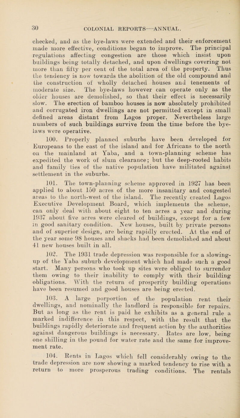 checked, and as the bye-laws were extended and their enforcement made more effective, conditions began to improve. The principal regulations affecting congestion are those which insist upon buildings being totally detached, and upon dwellings covering not more than fifty per cent of the total area of the property. Thus the tendency is now towards the abolition of the old compound and the construction of wholly detached houses and tenements of moderate size. The bye-laws however can operate only as the older houses are demolished, so that their elfect is necessarily slow. The erection of bamboo houses is now absolutely prohibited and corrugated iron dwellings are not permitted except in small defined areas distant from Lagos proper. Nevertheless large numbers of such buildings survive from the time before the bye¬ laws were operative. 100. Properly planned suburbs have been developed for Europeans to the east of the island and for Africans to the north on the mainland at Yaba, and a town-planning scheme has expedited the work of slum clearance; but the deep-rooted habits and family ties of the native population have militated against settlement in the suburbs. 101. The town-planning scheme approved in 1927 has been applied to about 150 acres of the more insanitary and congested areas to the north-west of the island. The recently created Lagos Executive Development Board, wdiich implements the scheme, can only deal with about eight to ten acres a year and during 1937 about five acres were cleared of buildings, except for a few m good sanitary condition. New houses, built by private persons and of superior design, are being rapidly erected. At the end of the year some 98 houses and shacks had been demolished and about 41 new houses built in all. 102. The 1931 trade depression wras responsible for a slowing- up of the Yaba suburb development which had made such a good start. Many persons who took up sites were obliged to surrender them owing to their inability to comply with their building- obligations. With the return of prosperity building operations have been resumed and good houses are being erected. 103. A large porportion of the population rent their dwellings, and nominally the landlord is responsible for repairs. But as long as the rent is paid he exhibits as a general rule a marked indifference in this respect, with the result that the buildings rapidly deteriorate and frequent action by the authorities against dangerous buildings is necessary. Bates are low, being one shilling in the pound for water rate and the same for improve¬ ment rate. 104. Bents in Lagos which fell considerably owing to the trade depression are now showing a marked tendency to rise with a return to more prosperous trading conditions. The rentals