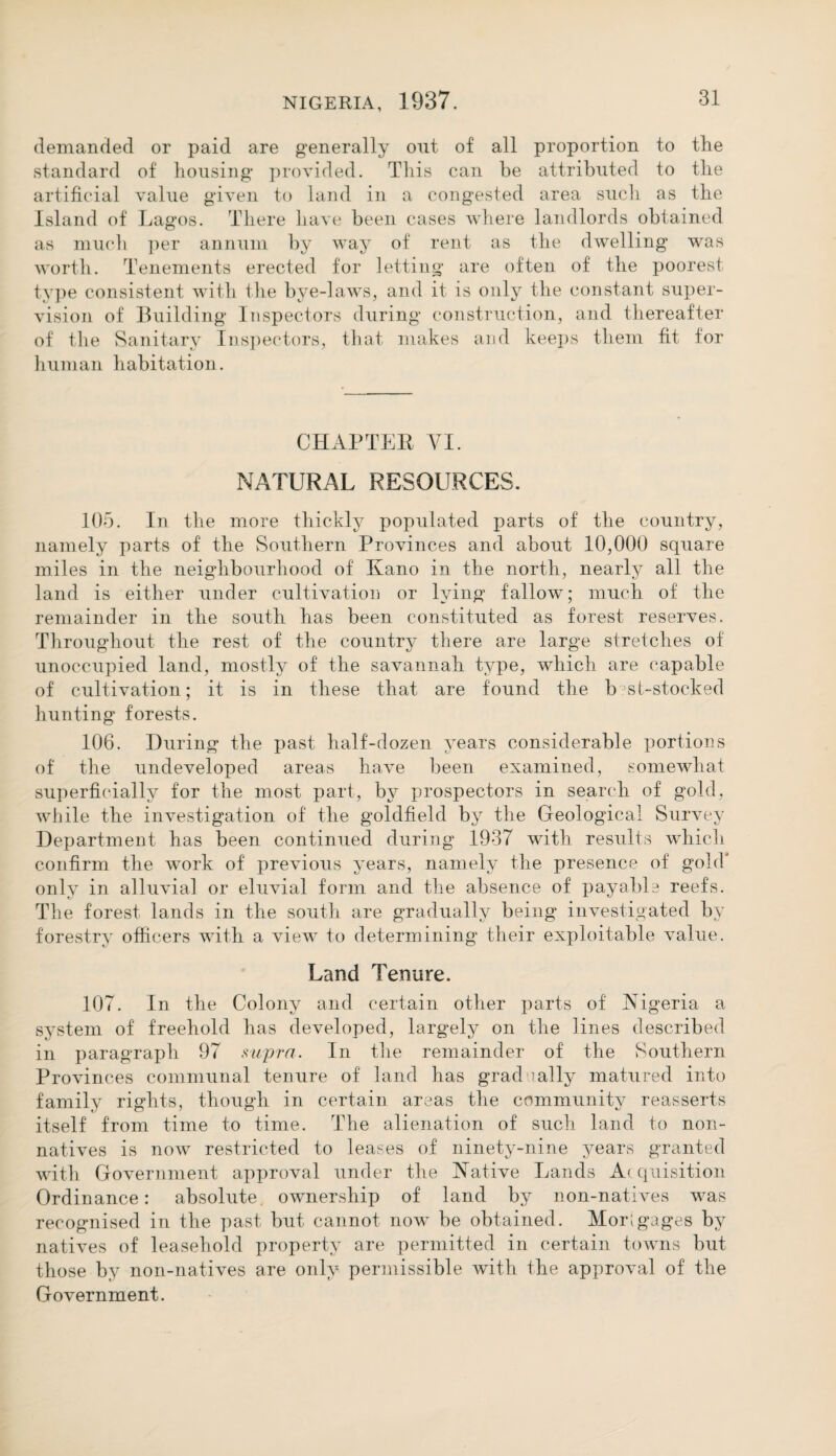 demanded or paid are generally out of all proportion to the standard of housing provided. This can be attributed to the artificial value given to land in a congested area such as the Island of Lagos. There have been cases where landlords obtained as much per annum by way of rent as the dwelling was worth. Tenements erected for letting are often of the poorest type consistent with the bye-laws, and it is only the constant super¬ vision of Building Inspectors during construction, and thereafter of the Sanitary Inspectors, that makes and keeps them fit for human habitation. CHAPTER VI. NATURAL RESOURCES. 105. In the more thickly populated parts of the country, namely parts of the Southern Provinces and about 10,000 square miles in the neighbourhood of Kano in the north, nearly all the land is either under cultivation or lying fallow; much of the remainder in the south has been constituted as forest reserves. Throughout the rest of the country there are large stretches of unoccupied land, mostly of the savannah type, which are capable of cultivation; it is in these that are found the b st-stocked hunting forests. 106. During the past half-dozen years considerable portions of the undeveloped areas have been examined, somewhat superficially for the most part, by prospectors in search of gold, while the investigation of the goldfield by the Geological Survey Department has been continued during 1937 with results which confirm the work of previous years, namely the presence of gold* only in alluvial or eluvial form and the absence of payable reefs. The forest lands in the south are gradually being investigated by forestry officers with a view to determining their exploitable value. Land Tenure. 107. In the Colony and certain other parts of Nigeria a system of freehold has developed, largely on the lines described in paragraph 97 supra. In the remainder of the Southern Provinces communal tenure of land has grad 'ally matured into family rights, though in certain areas the community reasserts itself from time to time. The alienation of such land to non- natives is now restricted to leases of ninety-nine years granted with Government approval under the Native Lands Acquisition Ordinance: absolute, ownership of land by non-natives was recognised in the past but cannot now be obtained. Mor; gages by natives of leasehold property are permitted in certain towns but those by non-natives are only permissible with the approval of the Government.