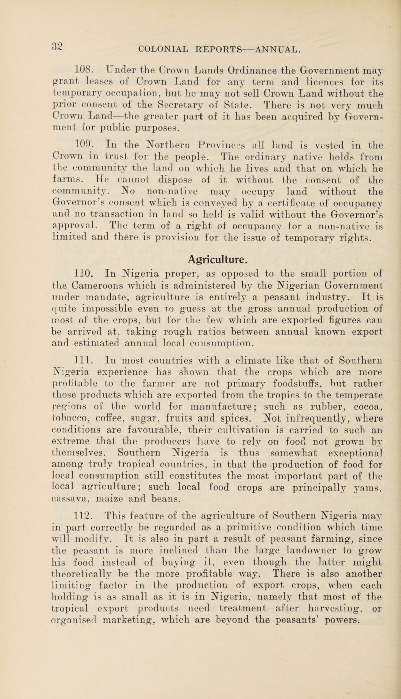 108. Under the Crown Lands Ordinance the Government may g’rant leases of Crown Land for any term and licences for its temporary occupation, hut he may not sell Crown Land without the prior consent of the Secretary of State. There is not very much Crown Land—the greater part of it has been acquired by Govern¬ ment for public purposes. 109. In the Northern Provinces all land is vested in the Crown in trust for the people. The ordinary native holds from the community the land on which he lives and that on which he farms. He cannot dispose of it without the consent of the community. No non-native may occupy land without the Governor’s consent which is conveyed by a certificate of occupancy and no transaction in land so held is valid without the Governor’s approval. The term of a right of occupancy for a non-native is limited and there is provision for the issue of temporary rights. Agriculture. 110. In Nigeria proper, as opposed to the small portion of the Cameroons which is administered by the Nigerian Government under mandate, agriculture is entirely a peasant industry. It is quite impossible even to guess at the gross annual production of most of the crops, but for the few which are exported figures can be arrived at, taking rough ratios between annual known export and estimated annual local consumption. 111. In most countries with a climate like that of Southern Nigeria experience has shown that the crops which are more profitable to the farmer are not primary foodstuffs, but rather those products which are exported from the tropics to the temperate regions of the world for manufacture; such as rubber, cocoa, tobacco, coffee, sugar, fruits and spices. Not infrequently, where conditions are favourable, their cultivation is carried to such an extreme that the producers have to rely on food not grown by themselves. Southern Nigeria is thus somewhat exceptional among truly tropical countries, in that the production of food for local consumption still constitutes the most important part of the local agriculture; such local food crops are principally yams, cassava, maize and beans. 112. This feature of the agriculture of Southern Nigeria may in part correctly be regarded as a primitive condition wdiieh time will modify. It is also in part a result of peasant farming, since the peasant is more inclined than the large landowner to grow his food instead of buying it, even though the latter might theoretically be the more profitable way. There is also another limiting factor in the production of export crops, when each holding is as small as it is in Nigeria, namely that most of the tropical export products need treatment after harvesting, or organised marketing, wdiieh are beyond the peasants’ powers.