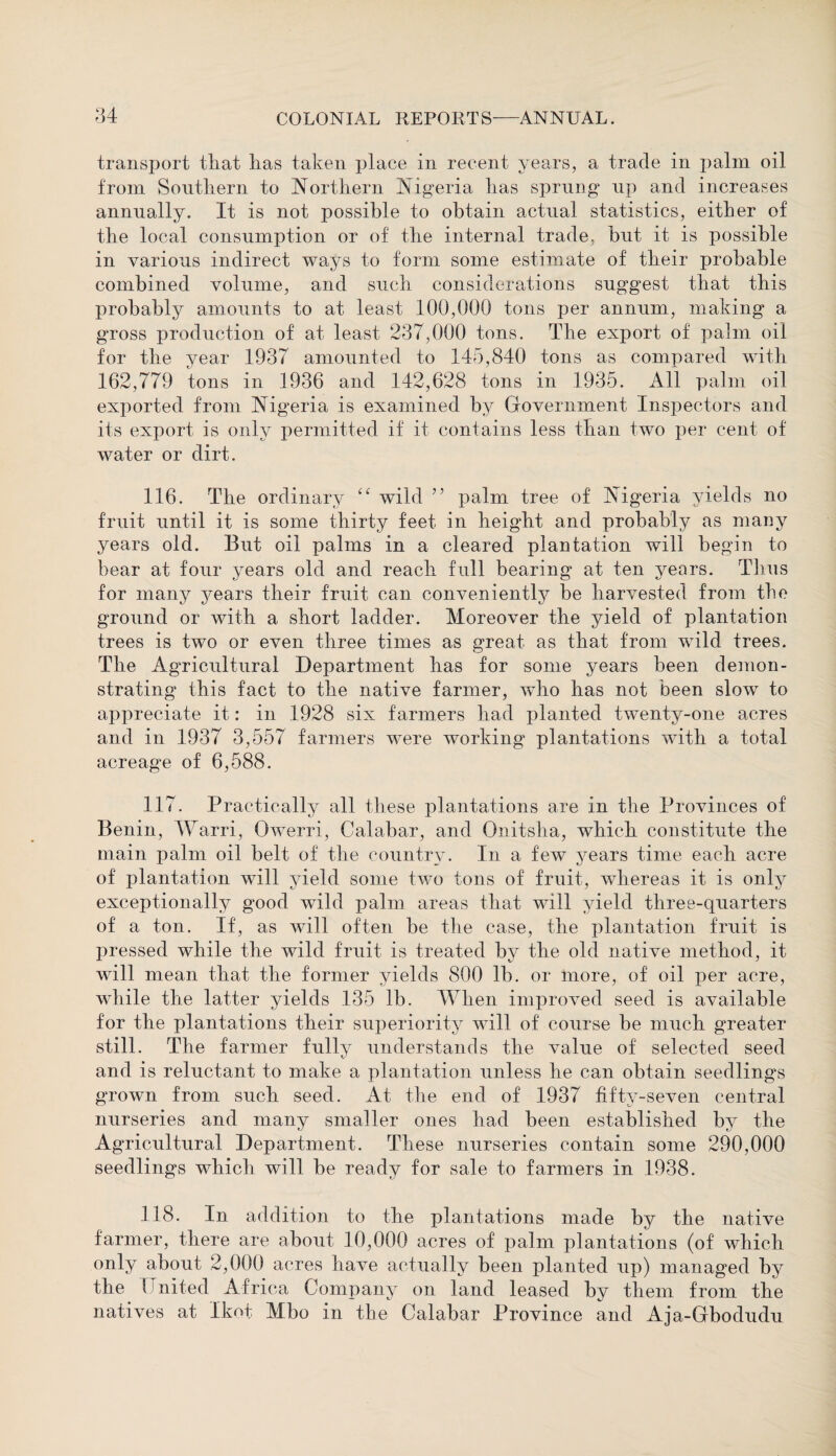 transport that lias taken place in recent years, a trade in palm oil from Southern to Northern Nigeria has sprung up and increases annually. It is not possible to obtain actual statistics, either of the local consumption or of the internal trade, hut it is possible in various indirect ways to form some estimate of their probable combined volume, and such considerations suggest that this probably amounts to at least 100,000 tons per annum, making a gross production of at least 237,000 tons. The export of palm oil for the year 1937 amounted to 145,840 tons as compared with 162,779 tons in 1936 and 142,628 tons in 1935. All palm oil exported from Nigeria is examined by Government Inspectors and its export is only permitted if it contains less than two per cent of water or dirt. 116. The ordinary “ wild ” palm tree of Nigeria yields no fruit until it is some thirty feet in height and probably as many years old. But oil palms in a cleared plantation will begin to bear at four years old and reach full bearing at ten years. Tims for many years their fruit can conveniently be harvested from the ground or with a short ladder. Moreover the yield of plantation trees is two or even three times as great as that from wild trees. The Agricultural Department has for some years been demon¬ strating this fact to the native farmer, who has not been slow to appreciate it: in 1928 six farmers had planted twenty-one acres and in 1937 3,557 farmers were working plantations with a total acreage of 6,588. 117. Practically all these plantations are in the Provinces of Benin, Warri, Owerri, Calabar, and Onitsha, which constitute the main palm oil belt of the country. In a few years time each acre of plantation will yield some two tons of fruit, whereas it is only exceptionally good wild palm areas that will yield three-quarters of a ton. If, as will often be the case, the plantation fruit is pressed while the wild fruit is treated by the old native method, it will mean that the former yields 800 lb. or more, of oil per acre, while the latter yields 135 lb. When improved seed is available for the plantations their superiority will of course be much greater still. The farmer fully understands the value of selected seed and is reluctant to make a plantation unless he can obtain seedlings grown from such seed. At the end of 1937 fifty-seven central nurseries and many smaller ones had been established by the Agricultural Department. These nurseries contain some 290,000 seedlings which will be ready for sale to farmers in 1938. 118. In addition to the plantations made by the native farmer, there are about 10,000 acres of palm plantations (of which only about 2,000 acres have actually been planted up) managed by the I nited Africa Company on land leased by them from the natives at Ikot Mbo in the Calabar Province and Aja-Gbodudu