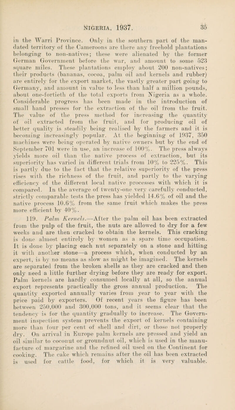 in the Warri Province. Only in the southern part of the man¬ dated territory of the Cameroons are there any freehold plantations belonging to non-natives; these were alienated by the former German Government before the war, and amount to some 523 square miles. These plantations employ about 200 non-natives; their products (bananas, cocoa, palm oil and kernels and rubber) are entirely for the export market, the vastly greater part going to Germany, and amount in value to less than half a million pounds, about one-fortieth of the total exports from Nigeria as a whole. Considerable progress has been made in the introduction of small hand presses for the extraction of the oil from the fruit. The value of the press method for increasing the quantity of oil extracted from the fruit, and for producing oil of better quality is steadily being realised by the farmers and it is becoming increasingly popular. At the beginning of 1937, 350 machines were being operated by native owners but by the end of September 701 were in use, an increase of 100%. The press always yields more oil than the native process of extraction, but its superiority has varied in different trials from 10% to 225%. This is partly due to the fact that the relative superiority of the press rises with the richness of the fruit, and partly to the varying efficiency of the different local native processes with which it is compared. In the average of twenty-one very carefully conducted, strictly comparable tests the press has yielded 14.6% of oil and the native process 10.6% from the same fruit which makes the press more efficient by 40 %. 119. Palm Kernels.—After the palm oil has been extracted from the pulp of the fruit, the nuts are allowed to dry for a few weeks and are then cracked to obtain the kernels. This cracking is done almost entirely by women as a spare time occupation. It is done by placing each nut separately on a stone and hitting it with another stone—a process wffiich, when conducted by an expert, is by no means as slow as might be imagined. The kernels are separated from the broken shells as they are cracked and then only need a little further drying before they are ready for export. Palm kernels are hardly consumed locally at all, so the annual export represents practically the gross annual production. The quantity exported annually varies from year to year with the price paid by exporters. Of recent years the figure has been between 250,000 and 300,000 tons, and it seems clear that the tendency is for the quantity gradually to increase. The Govern¬ ment inspection system prevents the export of kernels containing more than four per cent of shell and dirt, or those not properly dry. On arrival in Europe palm kernels are pressed and yield an oil similar to coconut or groundnut oil, which is used in the manu¬ facture of margarine and the refined oil used on the Continent for cooking. The cake which remains after the oil has been extracted is used for cattle food, for which it is very valuable.