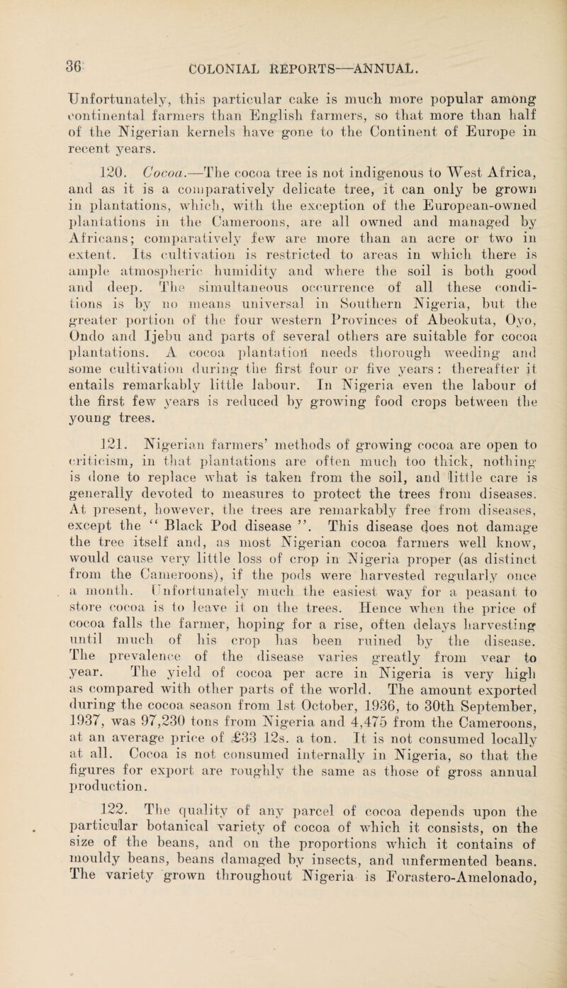 Unfortunately, this particular cake is muck more popular among continental farmers tkan English farmers, so tkat more than lialf of tke Nigerian kernels kave g^one to tke Continent of Europe in recent years. 120. Cocoa.—The cocoa tree is not indigenous to West Africa, and as it is a comparatively delicate tree, it can only be grown in plantations, which, witk the exception of the European-owned plantations in the Cameroons, are all owned and managed by Africans; comparatively few are more than an acre or two in extent. Its cultivation is restricted to areas in whick tkere is ample atmospkeric humidity and where the soil is botli good and deep. The simultaneous occurrence of all these condi¬ tions is by no means universal in Southern Nigeria, but the greater portion of the four western Provinces of Abeokuta, Oyo, Ondo and Ijebu and parts of several others are suitable for cocoa plantations. A cocoa plantation needs thorough weeding and some cultivation during the first four or five years : thereafter it entails remarkably little labour. In Nigeria even the labour of the first few years is reduced by growing food crops between the jmung trees. 121. Nigerian farmers’ methods of growing cocoa are open to criticism, in that plantations are often much too thick, nothing is done to replace what is taken from the soil, and little care is generally devoted to measures to protect tke trees from diseases. At present, however, the trees are remarkably free from diseases, except the “ Black Pod disease ”. This disease does not damage tke tree itself and, as most Nigerian cocoa farmers well know, would cause very little loss of crop in Nigeria proper (as distinct from tke Cameroons), if tke pods were harvested regularly once a month. I nfortunately much the easiest way for a peasant to store cocoa is to leave it on the trees. Hence when tke price of cocoa falls tke farmer, hoping for a rise, often delays harvesting until much of his crop has been ruined by the disease. The prevalence of the disease varies greatly from vear to year. The yield of cocoa per acre in Nigeria is very high as compared with other parts of the world. The amount exported during the cocoa season from 1st October, 1936, to 30th September, 1937, was 97,230 tons from Nigeria and 4,475 from tke Cameroons, at an average price of T33 12s. a ton. It is not consumed locally at all. Cocoa is not consumed internally in Nigeria, so tkat tke figures for export are roughly the same as those of gross annual production. 122. The quality of any parcel of cocoa depends upon tke particular botanical variety of cocoa of which it consists, on the size of tke beans, and on tke proportions which it contains of mouldy beans, beans damaged by iusects, and unfermented beans. The variety grown throughout Nigeria is Forastero-Amelonado,