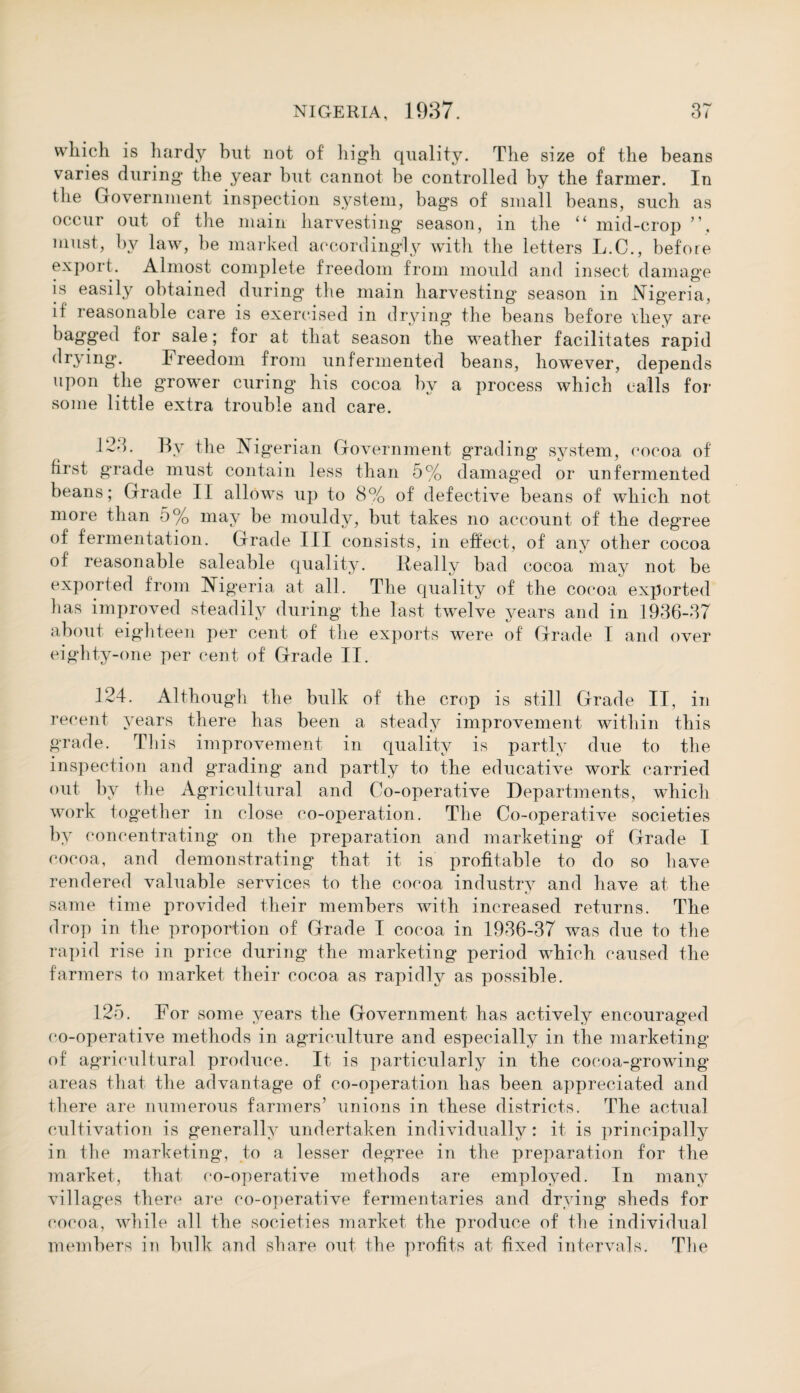 which is hardy but not of high quality. The size of the beans varies during* the year but cannot be controlled by the farmer. In the Government inspection system, bags of small beans, such as occur out of the main harvesting season, in the “ mid-crop ”, must, by law, be marked accordingly with the letters L.C., before export. Almost complete freedom from mould and insect damage is easily obtained during the main harvesting season in Nigeria, if reasonable care is exercised in drying the beans before they are bagged for sale; for at that season the weather facilitates rapid drying. Freedom from unfermented beans, howTever, depends upon the grower curing his cocoa by a process which calls for some little extra trouble and care. 123. By the Nigerian Government grading system, cocoa of first grade must contain less than 5% damaged or unfermented beans; Grade II allows up to 8% of defective beans of which not more than 5% may be mouldy, but takes no account of the degree of fermentation. Grade III consists, in effect, of any other cocoa of reasonable saleable quality. ileally bad cocoa may not be exported from Nigeria at all. The quality of the cocoa exported has improved steadily during the last twelve years and in 1936-37 about eighteen per cent of the exports were of Grade I and over eighty-one per cent of Grade II. 124. Although the bulk of the crop is still Grade II, in recent years there has been a steady improvement within this grade. This improvement in quality is partly due to the inspection and grading and partly to the educative work carried out by the Agricultural and Co-operative Departments, which work together in close co-operation. The Co-operative societies by concentrating on the preparation and marketing of Grade I cocoa, and demonstrating that, it is profitable to do so have rendered valuable services to the cocoa industry and have at the same time provided their members with increased returns. The drop in the proportion of Grade I cocoa in 1936-37 was due to the rapid rise in price during the marketing period which caused the farmers to market their cocoa as rapidly as possible. 125. For some years the Government has actively encouraged co-operative methods in agriculture and especially in the marketing of agricultural produce. It is particularly in the cocoa-growing areas that the advantage of co-operation has been appreciated and there are numerous farmers’ unions in these districts. The actual cultivation is generally undertaken individually: it is principally in the marketing, to a lesser degree in the preparation for the market, that co-operative methods are employed. In many villages there are co-operative fermentaries and drying sheds for cocoa, while all the societies market the produce of the individual members in bulk and share out the profits at fixed intervals. The