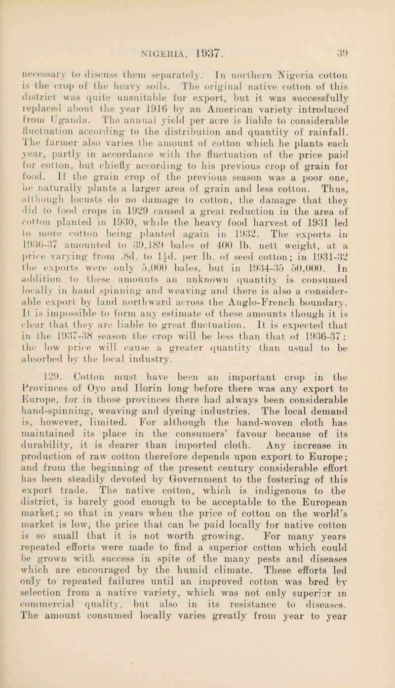 necessary to discuss them separately. In northern Nigeria cotton is the crop of the heavy soils. The original native cotton of this district was quite unsuitable for export, but it was successfully replaced about the year 1916 by an American variety introduced from Eganda. The annual yield per acre is liable to considerable fluctuation according to the distribution and quantity of rainfall. The farmer also varies the amount of cotton which he plants each year, partly in accordance with the fluctuation of the price paid for cotton, but chiefly according to his previous crop of grain for food. If the grain crop of the previous season was a poor one, he naturally plants a larger area of grain and less cotton. Thus, although locusts do no damage to cotton, the damage that they did to food crops in 1929 caused a great reduction in the area of cotton planted in 1930, while the heavy food harvest of 1931 led to more cotton being planted again in 1932. The exports in 1936-37 amounted to 39,189 bales of TOO lb. nett weight, at a price varying from .8d. to lid. per lb. of seed cotton; in 1931-32 tin1 exports were only 5,000 bales, but in 1934-35 50,000. In addit ion to these amounts an unknown quantity is consumed locally in hand spinning* and weaving and there is also a consider¬ able export by land northward across the Anglo-French boundary. It is impossible to form any estimate of these amounts though it is clear that they are liable to great fluctuation. It is expected that in the 1937-38 season the crop will be less than that of 1936-37: the low price will cause a greater quantity than usual to be absorbed by the local industry. 129. Cotton must have been an important crop in the Provinces of Oyo and florin long before there was any export to Europe, for in those provinces there had always been considerable hand-spinning, weaving and dyeing industries. The local demand is, however, limited. For although the hand-woven cloth has maintained its place in the consumers’ favour because of its durability, it is dearer than imported cloth. Any increase in production of raw cotton therefore depends upon export to Europe; and from the beginning of the present century considerable effort has been steadily devoted by Government to the fostering' of this export trade. The native cotton, which is indigenous to the district, is barely good enough to be acceptable to the European market; so that in years when the price of cotton on the world’s market is low, the price that can be paid locally for native cotton is so small that it is not worth growing. For many years repeated efforts were made to find a superior cotton which could be grown with success in spite of the many pests and diseases which are encouraged by the humid climate. These efforts led only to repeated failures until an improved cotton was bred by selection from a native variety, which was not only superior m commercial quality, but also in its resistance to diseases. The amount consumed locally varies greatly from year to year