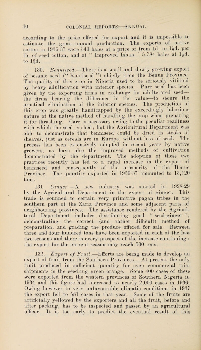 according to the price offered for export and it is impossible to estimate the gross annual production. The exports of native cotton in .1936-37 were 340 bales at a price of from Id. to ljd. per lb. of seed cotton, and of “ Improved Ishan ” 5,784 bales at ljd. to ljd. 130. Benniseed.—There is a small and slowly growing export of sesame seed (“ benniseed ”) chiefly from the Benue Province. The quality of this crop in Nigeria used to be seriously vitiated by heavy adulteration with inferior species. Pure seed has been given by the exporting firms in exchange for adulterated seed— the firms bearing the difference in the value—to secure the practical elimination of the inferior species. The production of this crop was greatly handicapped by the exceedingly laborious nature of the native method of handling the crop when preparing it for thrashing. Care is necessarj^ owing to the peculiar readiness with which the seed is shed; but the Agricultural Department was able to demonstrate that benniseed could be dried in stooks of sheaves, just as cereals are in Europe, without loss of seed. The process has been extensively adopted in recent years by native growers, as have also the improved methods of cultivation demonstrated by the department. The adoption of these two practices recently has led to a rapid increase in the export of benniseed and consequently of the prosperity of the Benue Province. The quantity exported in 1936-37 amounted to 13,120 tons. 131. Ginger.—A new industry was started in 1928-29 by the Agricultural Department in the export of ginger. This trade is confined to certain very primitive pagan tribes in the southern part of the Zaria Province and some adjacent parts of neighbouring provinces. The assistance rendered by the Agricul¬ tural Department includes distributing good “ seed-ginger ”, demonstrating the correct (and rather difficult) method of preparation, and grading the produce offered for sale. Between three and four hundred tons have been exported in each of the last two seasons and there is every prospect of the increase continuing : the export for the current season may reach 500 tons. 132. Export of Fruit.—Efforts are being made to develop an export of fruit from the Southern Provinces. At present the only fruit produced in sufficient quantity for even commercial trial shipments is the seedling green orange. Some 400 cases of these were exported from the western provinces of Southern Nigeria in 1934 and this figure had increased to nearly 2,000 cases in 1936. Owing however to very unfavourable climatic conditions in 1937 the export fell to 581 cases in that year. Some of the fruits are artificially yellowed by the exporters and all the fruit, before and after packing, has to be inspected and passed by an agricultural officer. It is too early to predict the eventual result of this