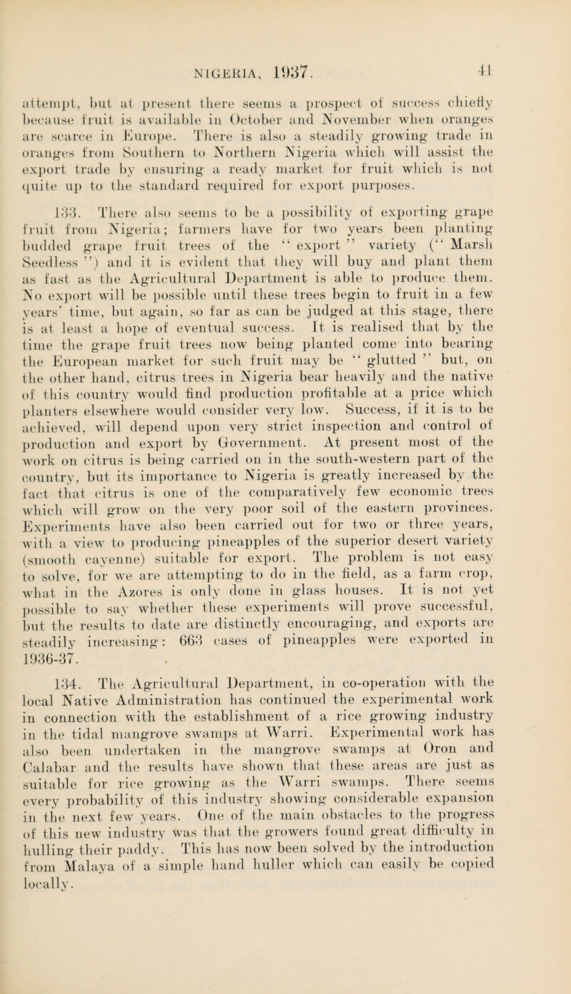 attempt, but at present there seems a prospec t of success chiefly because fruit is available in October and November when oranges are scarce in Europe. There is also a steadily growing trade in oranges from Southern to Northern Nigeria which will assist the export trade by ensuring a ready market for fruit which is not quite up to the standard required for export purposes. 133. There also seems to be a possibility of exporting grape fruit from Nigeria; farmers have for two years been planting budded grape fruit trees of the “ export ” variety (k‘ Marsh Seedless ”) and it is evident that they will buy and plant them as fast as the Agricultural Department is able to produce them. No export will be possible until these trees begin to fruit in a few years’ time, but again, so far as can be judged at this stage, there is at least a hope of eventual success. It is realised that by the time the grape fruit trees now being planted come into bearing the European market for such fruit may be kk glutted ” but, on the other hand, citrus trees in Nigeria bear heavily and the native of this country would find production profitable at a price which planters elsewhere would consider very low. Success, if it is to be achieved, will depend upon very strict inspection and control of production and export by Government. At present most of the work on citrus is being carried on in the south-western part of the country, but its importance to Nigeria is greatly increased by the fact that citrus is one of the comparatively few economic trees which will grow on the very poor soil of the eastern provinces. Experiments have also been carried out for two or three years, with a view to producing pineapples of the superior desert variety (smooth cayenne) suitable for export. The problem is not easy to solve, for we are attempting to do in the field, as a farm crop, what in the Azores is only done in glass houses. It is not yet possible to say whether these experiments will prove successful, but the results to date are distinctly encouraging, and exports are steadily increasing: 663 cases of pineapples were exported in 1936-37. 134. The Agricultural Department, in co-operation with the local Native Administration has continued the experimental work in connection with the establishment of a rice growing industry in the tidal mangrove swamps at Warri. Experimental work has also been undertaken in the mangrove swamps at Oron and Calabar and the results have shown that these areas are just as suitable for rice growing as the Warri swamps. There seems every probability of this industry showing considerable expansion in the next few years. One of the main obstacles to the progress of this new industry was that the growers found great difficulty in hulling their paddy. This has now been solved by the introduction from Malaya of a simple hand huller which can easily be copied locally.