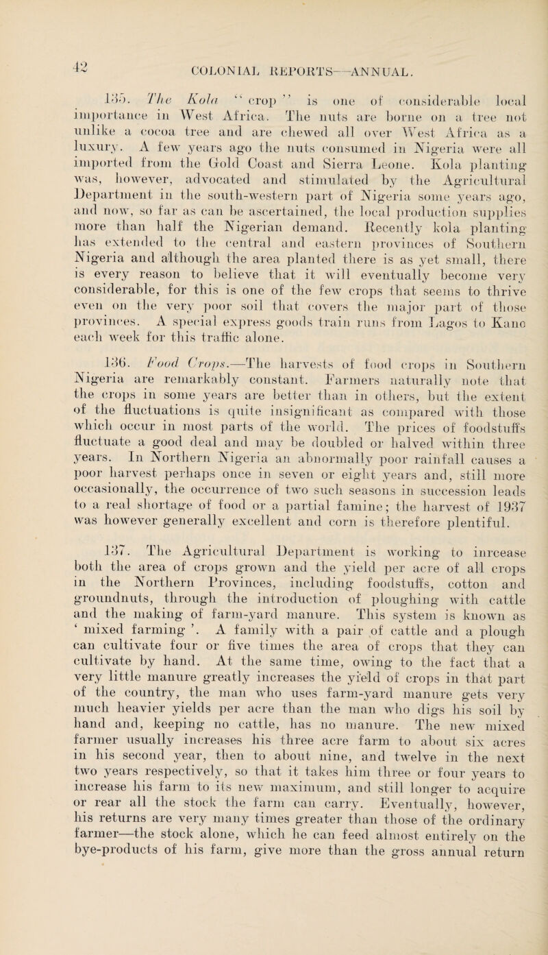 14;>. The Kola “ crop ” is one of considerable local importance in West Africa. The nuts are borne on a tree not unlike a cocoa tree and are chewed all over West Africa as a luxury. A few years ago the nuts consumed in Algeria were all imported from the Gold Coast and Sierra Leone. Kola planting was, however, advocated and stimulated by the Agricultural Department in the south-western part of Nigeria some years ago, and now, so far as can be ascertained, the local production supplies more than half the Nigerian demand. Recently kola planting has extended to the central and eastern provinces of Southern Ni geria and although the area planted there is as yet small, there is every reason to believe that it will eventually become very considerable, for this is one of the few crops that seems to thrive even on the very poor soil that covers the major part of those provinces. A special express goods train runs from Lagos to Kane each week for this traffic alone. 146. Food Crops.—The harvests of food crops in Southern Nigeria are remarkably constant. Farmers naturally note that the crops in some years are better than in others, but the extent of the fluctuations is quite insignificant as compared with those which occur in most parts of the world. The prices of foodstuffs fluctuate a good deal and may be doubled or halved within three years. In Northern Nigeria an abnormally poor rainfall causes a poor harvest perhaps once in seven or eight years and, still more occasionally, the occurrence of two such seasons in succession leads to a real shortage of food or a partial famine; the harvest of 1947 was however generally excellent and corn is therefore plentiful. 147. The Agricultural Department is working to inreease both the area of crops grown and the yield per acre of all crops in the Northern Provinces, including foodstuffs, cotton and groundnuts, through the introduction of ploughing with cattle and the making of farm-yard manure. This system is known as ‘ mixed farming ’. A family with a pair of cattle and a plough can cultivate four or five times the area of crops that they can cultivate by hand. At the same time, owing to the fact that a very little manure greatly increases the yield of crops in that part of the country, the man who uses farm-yard manure gets very much heavier yields per acre than the man who digs his soil by hand and, keeping no cattle, has no manure. The new mixed farmer usually increases his three acre farm to about six acres in his second year, then to about nine, and twelve in the next two years respectively, so that it takes him three or four years to increase his farm to its new maximum, and still longer to acquire or rear all the stock the farm can carry. Eventually, however, his returns are very many times greater than those of the ordinary farmer—the stock alone, which he can feed almost entirely on the bye-products of his farm, give more than the gross annual return