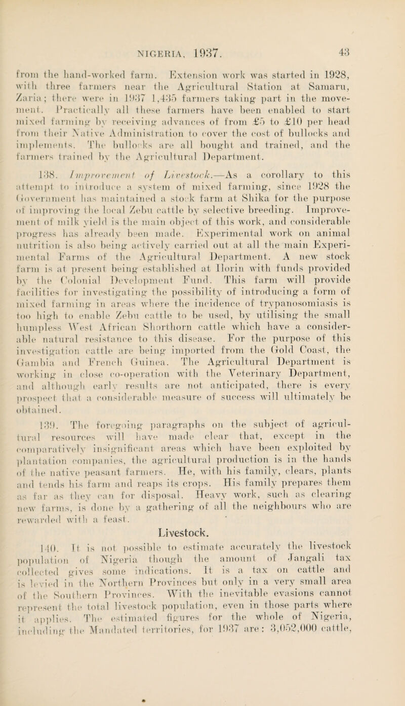 from ilie hand-worked farm. Extension work was started in 1928, with three farmers near the Agricultural Station at Samaru, /aria; there were in 1987 1,485 farmers taking* part in the move¬ ment. Practically all these farmers have been enabled to start mixed farming by receiving advances of from £5 to £10 per head from their Native Administration to cover the cost of bullocks and implements. The bullocks are all bought and trained, and the farmers trained by the Agricultural Department. 188. Improvement of Livestock.—As a corollary to this attempt to introduce a system of mixed farming, since 1928 the Government has maintained a stock farm at Shika for the purpose of improving* the local Zebu cattle by selective breeding. Improve¬ ment of milk yield is the main object of this work, and considerable progress has already been made. Experimental work on animal nutrition is also being actively carried out at all the main Experi¬ mental Farms of the Agricultural Department. A new stock farm is at present being established at Ilorin with funds provided by the Colonial Development Fund. This farm will provide facilities for investigating the possibility of introducing a form of mixed farming in areas where the incidence of trypanosomiasis is too high to enable Zebu cattle to be used, by utilising the small lmnipless West African Shorthorn cattle which have a consider¬ able natural resistance to this disease. For the purpose of this investigation cattle are being imported from the Gold Coast, the Gambia and French Guinea. The Agricultural Department is working in close co-operation with the Veterinary Department, and although early results are not anticipated, there is every prospect that a considerable measure of success will ultimately be obtained. 189. The foregoing paragraphs on the subject of agricul¬ tural resources will have made clear that, except in the comparatively insignificant areas which have been exploited by plantation companies, the agricultural production is in the hands of the native peasant farmers. He, with his family, clears, plants and tends his farm and reaps its crops. His family prepares them as far as they can for disposal. Heavy work, such as clearing new farms, is done by a gathering of all the neighbours who are rewarded with a feast. Livestock. 140. Tf is not possible to estimate accurately the livestock population of Nigeria though the amount of Jangali lax collected gives some indications. It us a tax on cattle and is levied in the Northern Provinces but only in a very small area of the Southern Provinces. With the inevitable evasions cannot represent the total livestock population, even in those parts where it applies. The estimated figures for the whole of Nigeria, including the Mandated territories, for 198< are; 8,0*)2,1)00 cattle,