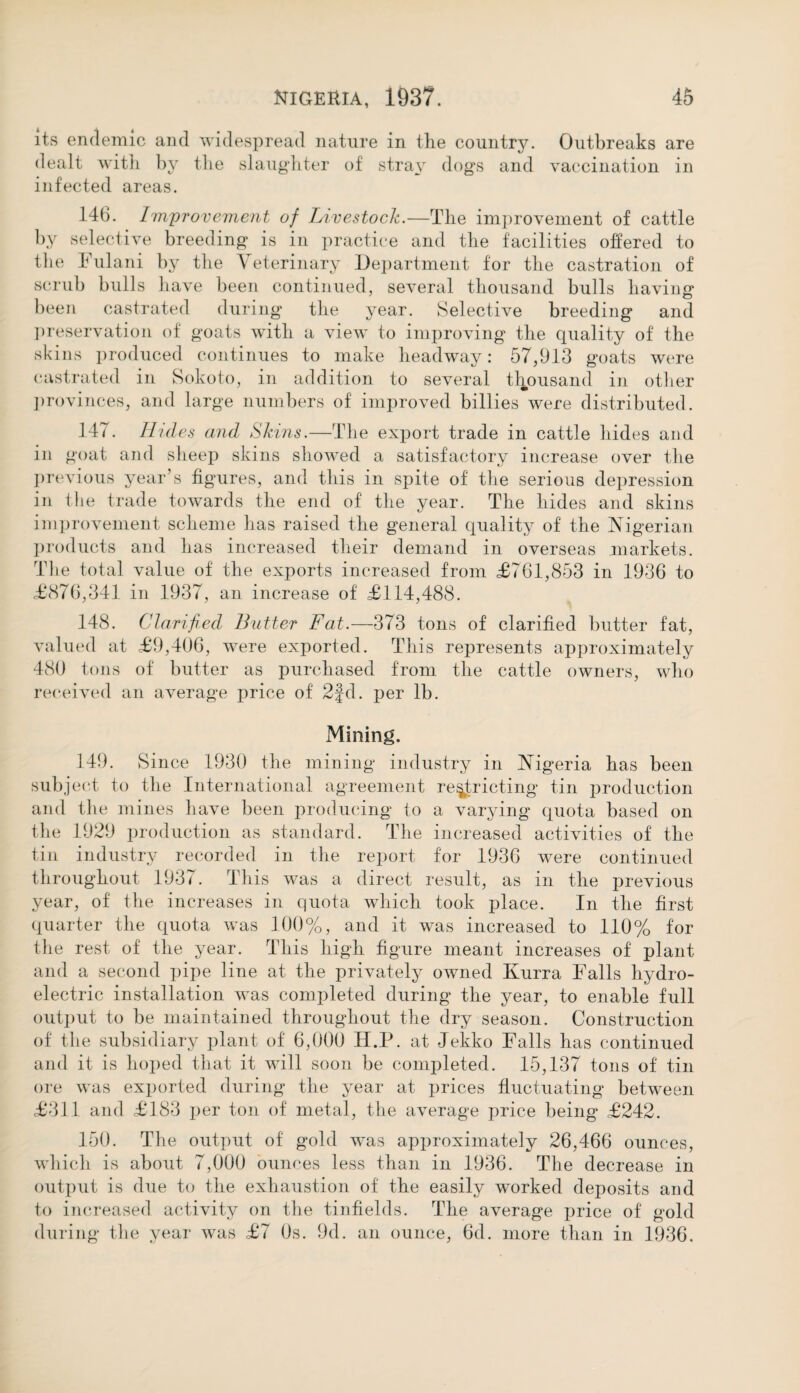 its endemic and widespread nature in the country. Outbreaks are dealt with by the slaughter of stray dogs and vaccination in infected areas. 146. Improvement of Livestock.—The improvement of cattle by selective breeding is in practice and the facilities offered to the Fulani by the Yeterinary Department for the castration of scrub bulls have been continued, several thousand bulls having been castrated during the year. Selective breeding and preservation of goats with a view to improving the quality of the skins produced continues to make headway: 57,913 goats were castrated in Sokoto, in addition to several thousand in other provinces, and large numbers of improved billies were distributed. 147. Hi des and Skins.—The export trade in cattle hides and in goat and sheep skins showed a satisfactory increase over the previous year’s figures, and this in spite of the serious depression in the trade towards the end of the year. The hides and skins improvement scheme has raised the general quality of the Nigerian products and has increased their demand in overseas markets. The total value of the exports increased from £761,853 in 1936 to £876,341 in 1937, an increase of £114,488. 148. Clarified Butter Fat.—373 tons of clarified butter fat, valued at £9,406, were exported. This represents approximately 480 tons of butter as purchased from the cattle owners, who received an average price of 2fd. per lb. Mining. 149. Since 1930 the mining industry in Nigeria has been subject to the International agreement restricting tin production and the mines have been producing to a varying quota based on the 1929 production as standard. The increased activities of the tin industry recorded in the report for 1936 were continued throughout 1937. This was a direct result, as in the previous year, of the increases in quota which took place. In the first quarter the quota was 1.00%, and it was increased to 110% for the rest of the year. This high figure meant increases of plant and a second pipe line at the privately owned Kurra Falls hydro¬ electric installation was completed during the year, to enable full output to be maintained throughout the dry season. Construction of the subsidiary plant of 6,000 II.P. at Jekko Falls has continued and it is hoped that it will soon be completed. 15,137 tons of tin ore was exported during the year at prices fluctuating between £311 and £183 per ton of metal, the average price being £242. 150. The output of gold was approximately 26,466 ounces, which is about 7,000 ounces less than in 1936. The decrease in output is due to the exhaustion of the easily worked deposits and to increased activity on the tin fields. The average price of gold during the year was £7 0s. 9d. an ounce, 6d. more than in 1936.