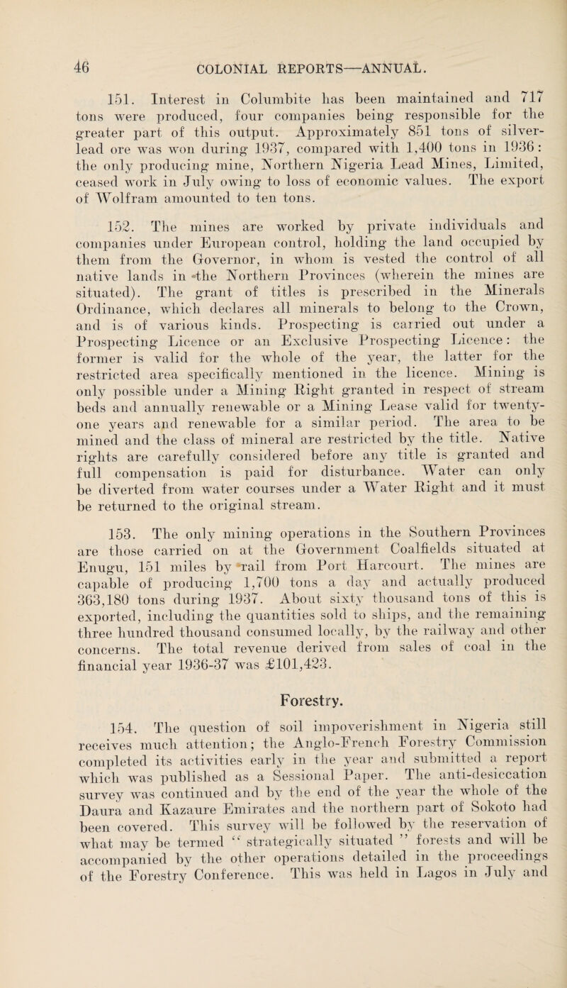 151. Interest in Colnmbite lias been maintained and 717 tons were produced, four companies being responsible for the greater part of this output. Approximately 851 tons of silver- lead ore was won during 1937, compared with 1,400 tons in 1936 : the only producing mine, Northern Nigeria Lead Alines, Limited, ceased work in July owing to loss of economic values. The export of Wolfram amounted to ten tons. 152. The mines are worked by private individuals and companies under European control, holding the land occupied by them from the Governor, in whom is vested the control of all native lands in *the Northern Provinces (wherein the mines are situated). The grant of titles is prescribed in the Minerals Ordinance, which declares all minerals to belong to the Crown, and is of various kinds. Prospecting is carried out under a Prospecting Licence or an Exclusive Prospecting Licence: the former is valid for the whole of the year, the latter for the restricted area specifically mentioned in the licence. Mining is only possible under a Mining Right granted in respect of stream beds and annually renewable or a Alining Lease valid for twenty- one years and renewable for a similar period. The area to be mined and the class of mineral are restricted by the title. Native rights are carefully considered before any title is granted and full compensation is paid for disturbance. Water can only be diverted from water courses under a AVater Right and it must be returned to the original stream. 153. The only mining operations in the Southern Provinces are those carried on at the Government Coalfields situated at Enugu, 151 miles by rail from Port Harcourt. The mines are capable of producing 1,700 tons a day and actually produced 363,180 tons during 1937. About sixty thousand tons of this is exported, including the quantities sold to ships, and the remaining three hundred thousand consumed locally, by the railway and other concerns. The total revenue derived from sales of coal in the financial year 1936-37 was <£101,423. Forestry. 154. The question of soil impoverishment in Nigeria still receives much attention 5 the Anglo-E rench Forestry Commission completed its activities early in the year and submitted a report which was published as a Sessional Paper. The anti-desiccation survey was continued and by the end of the year the whole of the Daura and Kazaure Emirates and the northern part of Sokoto had been covered. This survey will be followed by the reservation of what may be termed “ strategically situated ” forests and will be accompanied by the other operations detailed m the pioceedmgs of the Forestry Conference. This was held in Lagos in July and