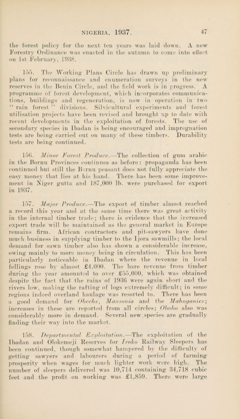 the forest policy for the next ten years was laid down. A new Forestry Ordinance was enacted in the autumn to come into effect on 1st February, 1938. 155. The Working1 Plans Circle has drawn up preliminary plans for reconnaissance and enumeration surveys in the new reserves in the Benin Circle, and the field work is in progress. A programme of forest development, which incorporates communica¬ tions, buildings and regeneration, is now in operation in two rain forest ” divisions. Silvicultural experiments and forest utilisation projects have been revised and brought up to date with recent developments in the exploitation of forests. The use of secondary species in Ibadan is being encouraged and impregnation tests are being carried out on many of these timbers. Durability tests are being continued. 156. Minor Forest Produce.—The collection of gum arabic in the Bornu Provinces continues as before : propaganda has been continued but still the Bornu peasant does not fully appreciate the easy money that lies at his hand. There has been some improve¬ ment in Niger gutta and 187,000 lb. were purchased for export in 1937. 157. Major Produce.—The export of timber almost reached a record this year and at the same time there was great activity in the internal timber trade; there is evidence that the increased export trade will be maintained as the general market in Europe remains firm. African contractors and pit-sawyers have done much business in supplying timber to the Ijora sawmills; the local demand for sawn timber also has shown a considerable increase, owing mainly to more money being in circulation. This has been particularly noticeable in Ibadan where the revenue in local fellings rose by almost £4,000. The bare revenue from timber during the year amounted to over £55,000, which was obtained despite the fact that the rains of 1936 were again short and the rivers low, making the rafting of logs extremely difficult ; in some regions indeed overland haulage was resorted to. There has been a good demand for Obeche, Mansonia and the Mahoganies', increases in these are reported from all circles; Ohoho also was considerably more in demand. Several new,species are gradually finding their way into the market. 158. Departmental Exploitation.—The exploitation of the Ibadan and Olokemeji Reserves for Iroko Railway Sleepers has been continued, though somewhat hampered by the difficulty of getting sawyers and labourers during a period of farming prosperity when wages for much lighter work were high. The number of sleepers delivered was 10,714 containing 34,718 cubic feet and the profit on working was £1,859. There were large