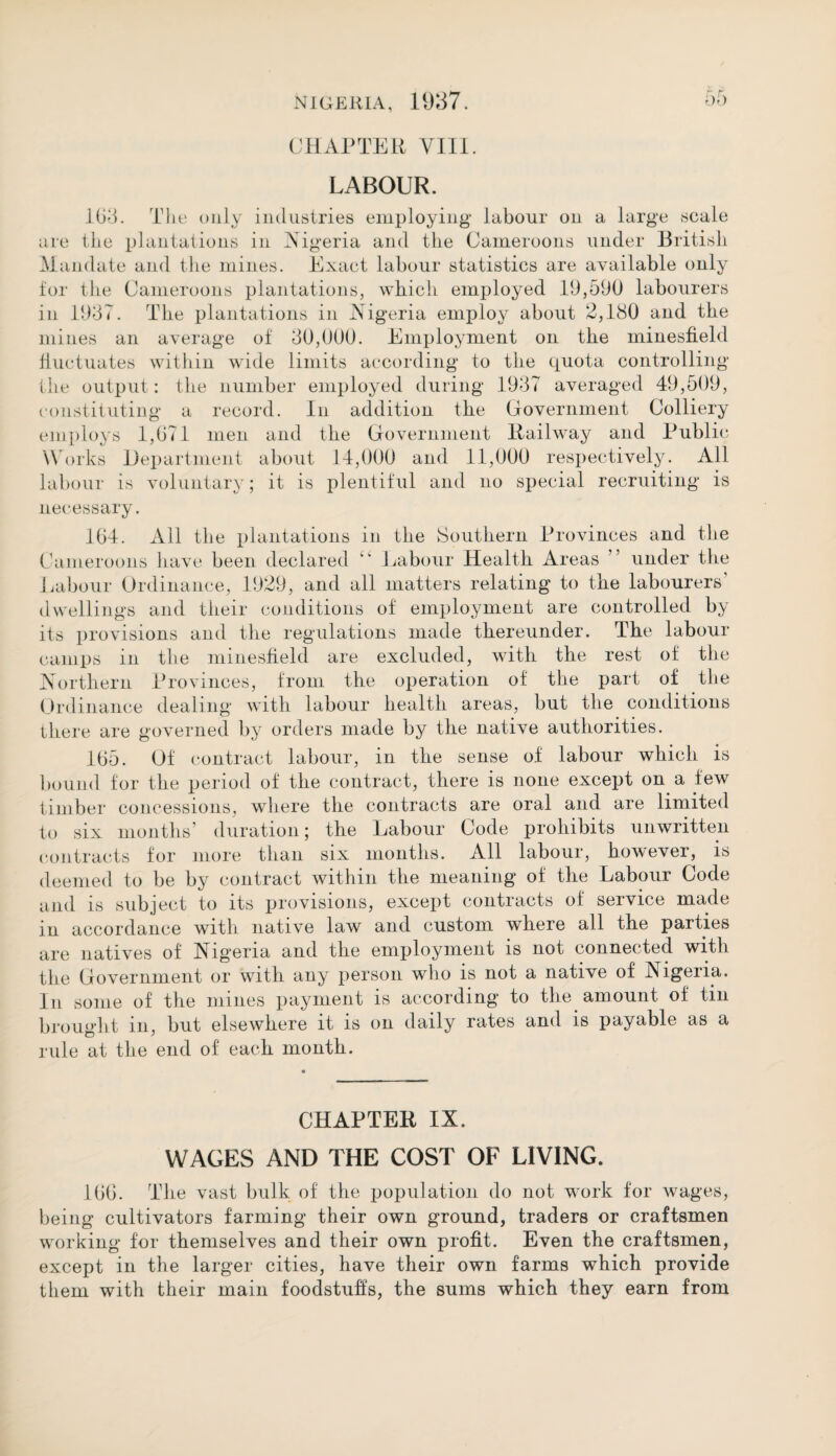 CHAPTER VIII. LABOUR. 103. The only industries employing labour on a large scale are the plantations in Nigeria and the Cameroons under British Mandate and the mines. Exact labour statistics are available only for the Cameroons plantations, which employed 19,590 labourers in 1937. The plantations in Nigeria employ about 2,180 and the mines an average of 30,000. Employment on the minesfield fluctuates within wide limits according to the quota controlling the output: the number employed during 1937 averaged 49,509, constituting a record. In addition the Government Colliery employs 1,071 men and the Government Railway and Public Works Department about 14,000 and 11,000 respectively. All labour is voluntary; it is plentiful and no special recruiting is necessary. 164. All the plantations in the Southern Provinces and the Cameroons have been declared “ Labour Health Areas ” under the Labour Ordinance, 1929, and all matters relating to the labourers dwellings and their conditions of employment are controlled by its provisions and the regulations made thereunder. The labour camps in the minesfield are excluded, with the rest of the Northern Provinces, from the operation of the part of the Ordinance dealing with labour health areas, but the conditions there are governed by orders made by the native authorities. 165. Of contract labour, in the sense of labour which is bound for the period of the contract, there is none except on a few timber concessions, where the contracts are oral and are limited to six months’ duration; the Labour Code prohibits unwritten contracts for more than six months. All labour, however, is deemed to be by contract within the meaning of the Labour Code and is subject to its provisions, except contracts of service made in accordance with native law and custom where all the parties are natives of Nigeria and the employment is not connected with the Government or with any person who is not a native of Algeria. In some of the mines payment is according to the amount of tin brought in, but elsewhere it is on daily rates and is payable as a rule at the end of each month. CHAPTER IX. WAGES AND THE COST OF LIVING. 166. The vast bulk of the population do not work for wages, being cultivators farming their own ground, traders or craftsmen working for themselves and their own profit. Even the craftsmen, except in the larger cities, have their own farms which provide them with their main foodstuffs, the sums which they earn from