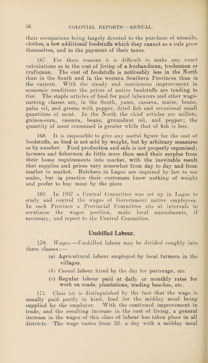 their occupations being largely devoted to the purchase of utensils, clothes, a few additional foodstuffs which they cannot as a rule grow themselves, and to the payment of their taxes. 167. For these reasons it is difficult to make any exact calculations as to the cost of living of a husbandman, tradesman or craftsman. The cost of foodstuffs is noticeably less in the North than in the South and in the western Southern Provinces than in the eastern. With the steady and continuous improvement in economic conditions the prices of native foodstuffs are tending to rise. The staple articles of food for paid labourers and other wTage- earning classes are, in the South, yams, cassava, maize, beans, palm oil, and greens with pepper, dried fish and occasional small quantities of meat. In the North the chief articles are millets, guinea-corn, cassava, beans, groundnut oil, and pepper; the quantity of meat consumed is greater while that of fish is less. 168. It is impossible to give any useful figure for the cost of foodstuffs, as food is not sold by weight, but by arbitrary measures or by number. Food production and sale is not properly organised; farmers and fishermen do little more than send their surplus from their home requirements into market, with the inevitable result that supplies and prices vary somewhat from day to day and from market to market. Butchers in Lagos are required by law to use scales, but in practice their customers know nothing of weight and prefer to buy meat by the piece. 169. In 1937 a Central Committee was set up in Lagos to study and control the wages of Government native employees. In each Province a Provincial Committee sits at intervals to scrutinise the wages position, make local amendments, if necessary, and report to the Central Committee. Unskilled Labour. 170. Wages.—Unskilled labour may be divided roughly into three classes:— (a) Agricultural labour employed by local farmers in the villages. (b) Casual labour hired by the day for porterage, etc. (c) Regular labour paid at daily or monthly rates for work on roads, plantations, trading beaches, etc. 171. Class (a) is distinguished by the fact that the wage is usually paid partly in kind, food for the midday meal being supplied by the employer. With the continued improvement in trade, and the resulting increase in the cost of living, a general increase in the wages of this class of labour has taken place in all districts. The wage varies from 2d. a day with a midday meal